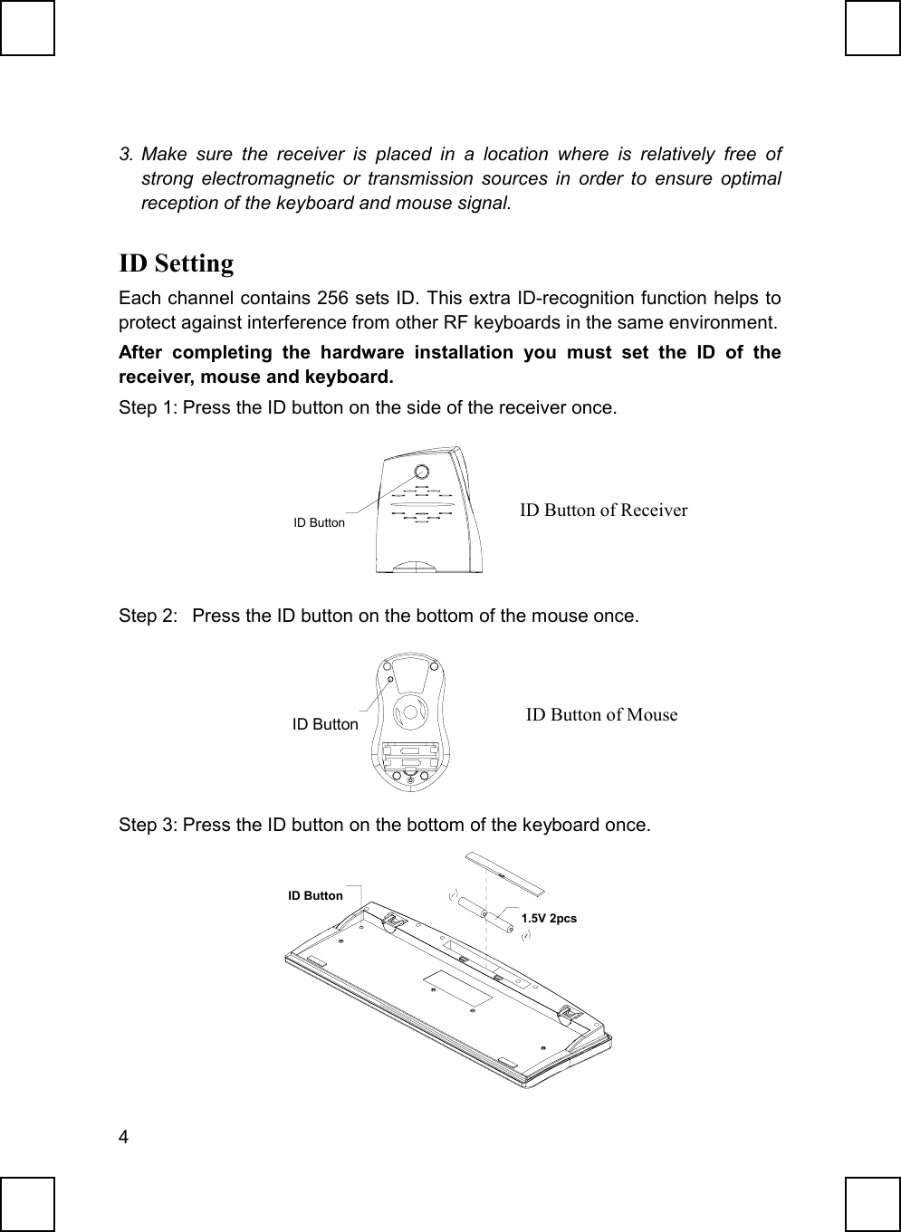 43. Make sure the receiver is placed in a location where is relatively free ofstrong electromagnetic or transmission sources in order to ensure optimalreception of the keyboard and mouse signal.ID SettingEach channel contains 256 sets ID. This extra ID-recognition function helps toprotect against interference from other RF keyboards in the same environment.After completing the hardware installation you must set the ID of thereceiver, mouse and keyboard.Step 1: Press the ID button on the side of the receiver once.           ID ButtonStep 2:   Press the ID button on the bottom of the mouse once.              ID ButtonStep 3: Press the ID button on the bottom of the keyboard once.ID Button1.5V 2pcsID Button of ReceiverID Button of Mouse