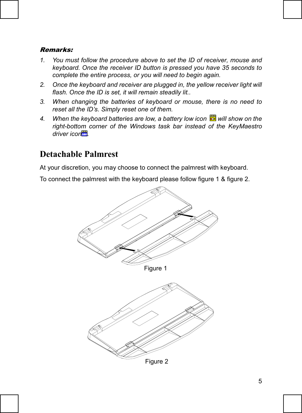 5Remarks:1.  You must follow the procedure above to set the ID of receiver, mouse andkeyboard. Once the receiver ID button is pressed you have 35 seconds tocomplete the entire process, or you will need to begin again.2.  Once the keyboard and receiver are plugged in, the yellow receiver light willflash. Once the ID is set, it will remain steadily lit..3.  When changing the batteries of keyboard or mouse, there is no need toreset all the ID’s. Simply reset one of them.4.  When the keyboard batteries are low, a battery low icon   will show on theright-bottom corner of the Windows task bar instead of the KeyMaestrodriver icon .Detachable PalmrestAt your discretion, you may choose to connect the palmrest with keyboard.To connect the palmrest with the keyboard please follow figure 1 &amp; figure 2.Figure 1Figure 2