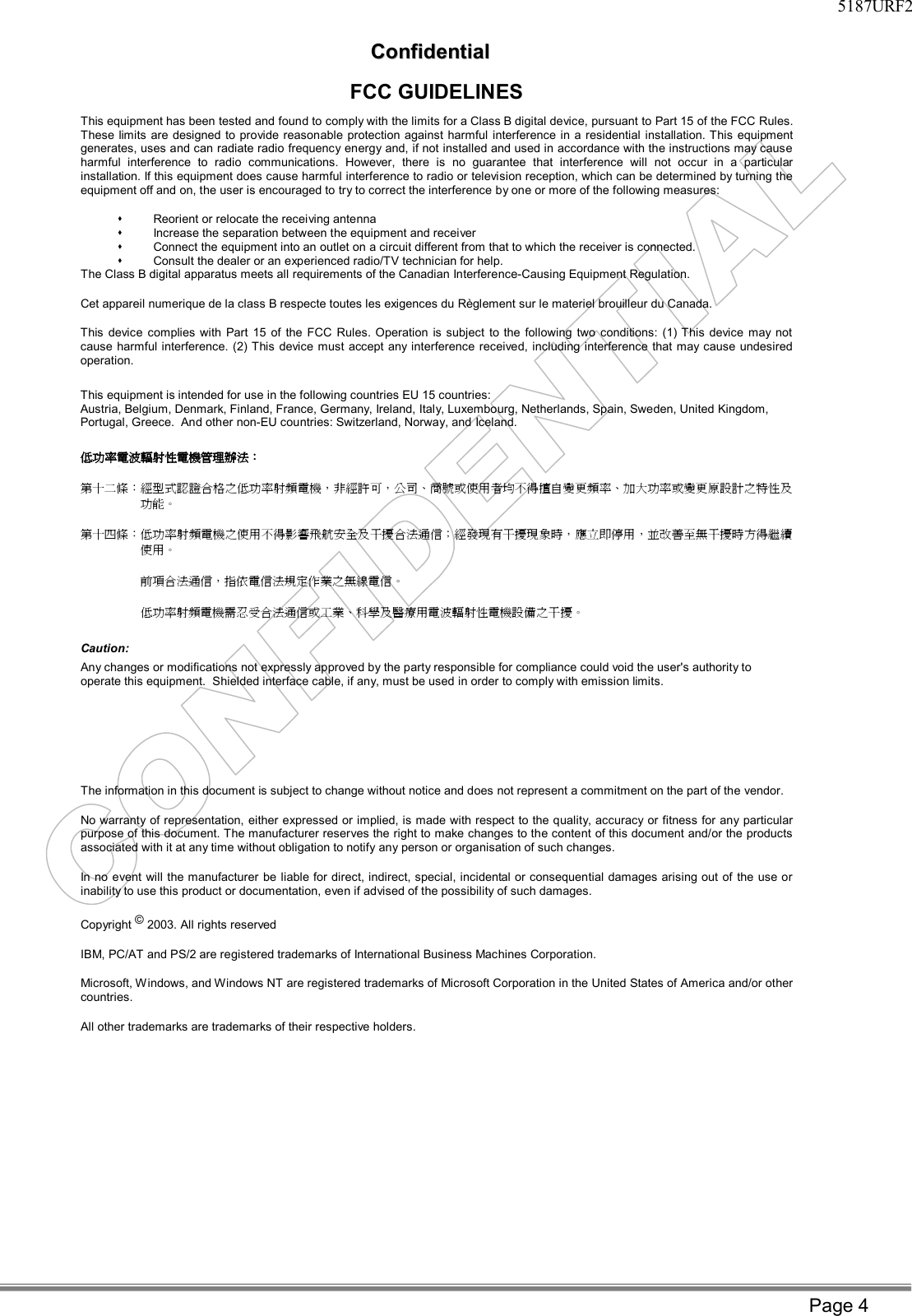     5187URF2   CCoonnffiiddeennttiiaall Page 4 FCC GUIDELINES This equipment has been tested and found to comply with the limits for a Class B digital device, pursuant to Part 15 of the FCC Rules. These limits are designed to provide reasonable protection against harmful interference in a residential installation. This equipment generates, uses and can radiate radio frequency energy and, if not installed and used in accordance with the instructions may cause harmful interference to radio communications. However, there is no guarantee that interference will not occur in a particular installation. If this equipment does cause harmful interference to radio or television reception, which can be determined by turning the equipment off and on, the user is encouraged to try to correct the interference by one or more of the following measures: s Reorient or relocate the receiving antenna s Increase the separation between the equipment and receiver s Connect the equipment into an outlet on a circuit different from that to which the receiver is connected. s Consult the dealer or an experienced radio/TV technician for help. The Class B digital apparatus meets all requirements of the Canadian Interference-Causing Equipment Regulation. Cet appareil numerique de la class B respecte toutes les exigences du Règlement sur le materiel brouilleur du Canada. This device complies with Part 15 of the FCC Rules. Operation is subject to the following two conditions: (1) This device may not cause harmful interference. (2) This device must accept any interference received, including interference that may cause undesired operation. This equipment is intended for use in the following countries EU 15 countries: Austria, Belgium, Denmark, Finland, France, Germany, Ireland, Italy, Luxembourg, Netherlands, Spain, Sweden, United Kingdom, Portugal, Greece.  And other non-EU countries: Switzerland, Norway, and Iceland. 低功率電波輻射性電機管理辦法： 第十二條：經型式認證合格之低功率射頻電機，非經許可，公司、商號或使用者均不得擅自變更頻率、加大功率或變更原設計之特性及功能。 第十四條：低功率射頻電機之使用不得影響飛航安全及干擾合法通信；經發現有干擾現象時，應立即停用，並改善至無干擾時方得繼續使用。 前項合法通信，指依電信法規定作業之無線電信。 低功率射頻電機需忍受合法通信或工業、科學及醫療用電波輻射性電機設備之干擾。 Caution: Any changes or modifications not expressly approved by the party responsible for compliance could void the user&apos;s authority to operate this equipment.  Shielded interface cable, if any, must be used in order to comply with emission limits.  The information in this document is subject to change without notice and does not represent a commitment on the part of the vendor. No warranty of representation, either expressed or implied, is made with respect to the quality, accuracy or fitness for any particular purpose of this document. The manufacturer reserves the right to make changes to the content of this document and/or the products associated with it at any time without obligation to notify any person or organisation of such changes. In no event will the manufacturer be liable for direct, indirect, special, incidental or consequential damages arising out of the use or inability to use this product or documentation, even if advised of the possibility of such damages. Copyright © 2003. All rights reserved IBM, PC/AT and PS/2 are registered trademarks of International Business Machines Corporation. Microsoft, Windows, and Windows NT are registered trademarks of Microsoft Corporation in the United States of America and/or other countries. All other trademarks are trademarks of their respective holders.   