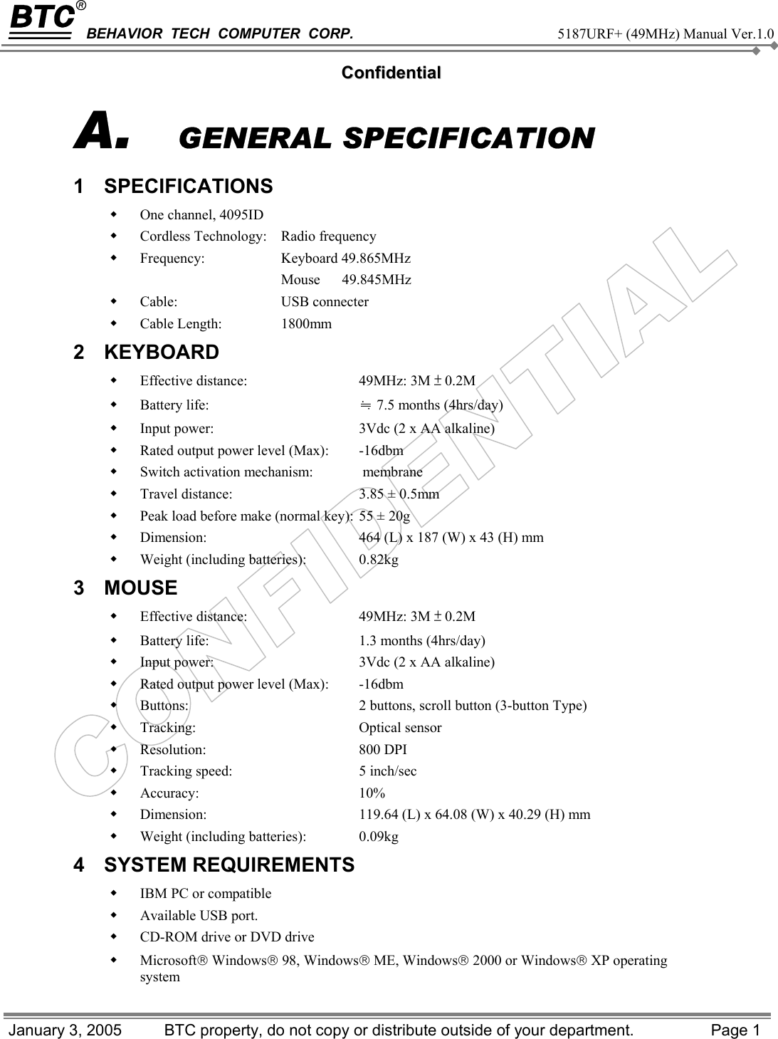 BEHAVIOR  TECH  COMPUTER  CORP.     5187URF+ (49MHz) Manual Ver.1.0   CCoonnffiiddeennttiiaall January 3, 2005   BTC property, do not copy or distribute outside of your department.  Page 1 A.  GENERAL SPECIFICATION 1 SPECIFICATIONS    One channel, 4095ID   Cordless Technology:   Radio frequency   Frequency:   Keyboard 49.865MHz   Mouse      49.845MHz   Cable:  USB connecter   Cable Length:    1800mm 2 KEYBOARD    Effective distance:   49MHz: 3M ± 0.2M   Battery life:   ≒ 7.5 months (4hrs/day)   Input power:   3Vdc (2 x AA alkaline)   Rated output power level (Max):   -16dbm   Switch activation mechanism:   membrane   Travel distance:   3.85 ± 0.5mm   Peak load before make (normal key):  55 ± 20g   Dimension:   464 (L) x 187 (W) x 43 (H) mm   Weight (including batteries):   0.82kg 3 MOUSE    Effective distance:   49MHz: 3M ± 0.2M   Battery life:   1.3 months (4hrs/day)   Input power:   3Vdc (2 x AA alkaline)   Rated output power level (Max):   -16dbm   Buttons:   2 buttons, scroll button (3-button Type)   Tracking:   Optical sensor   Resolution:   800 DPI   Tracking speed:   5 inch/sec   Accuracy:   10%   Dimension:   119.64 (L) x 64.08 (W) x 40.29 (H) mm   Weight (including batteries):   0.09kg   4 SYSTEM REQUIREMENTS    IBM PC or compatible   Available USB port.   CD-ROM drive or DVD drive   Microsoft Windows 98, Windows ME, Windows 2000 or Windows XP operating system 