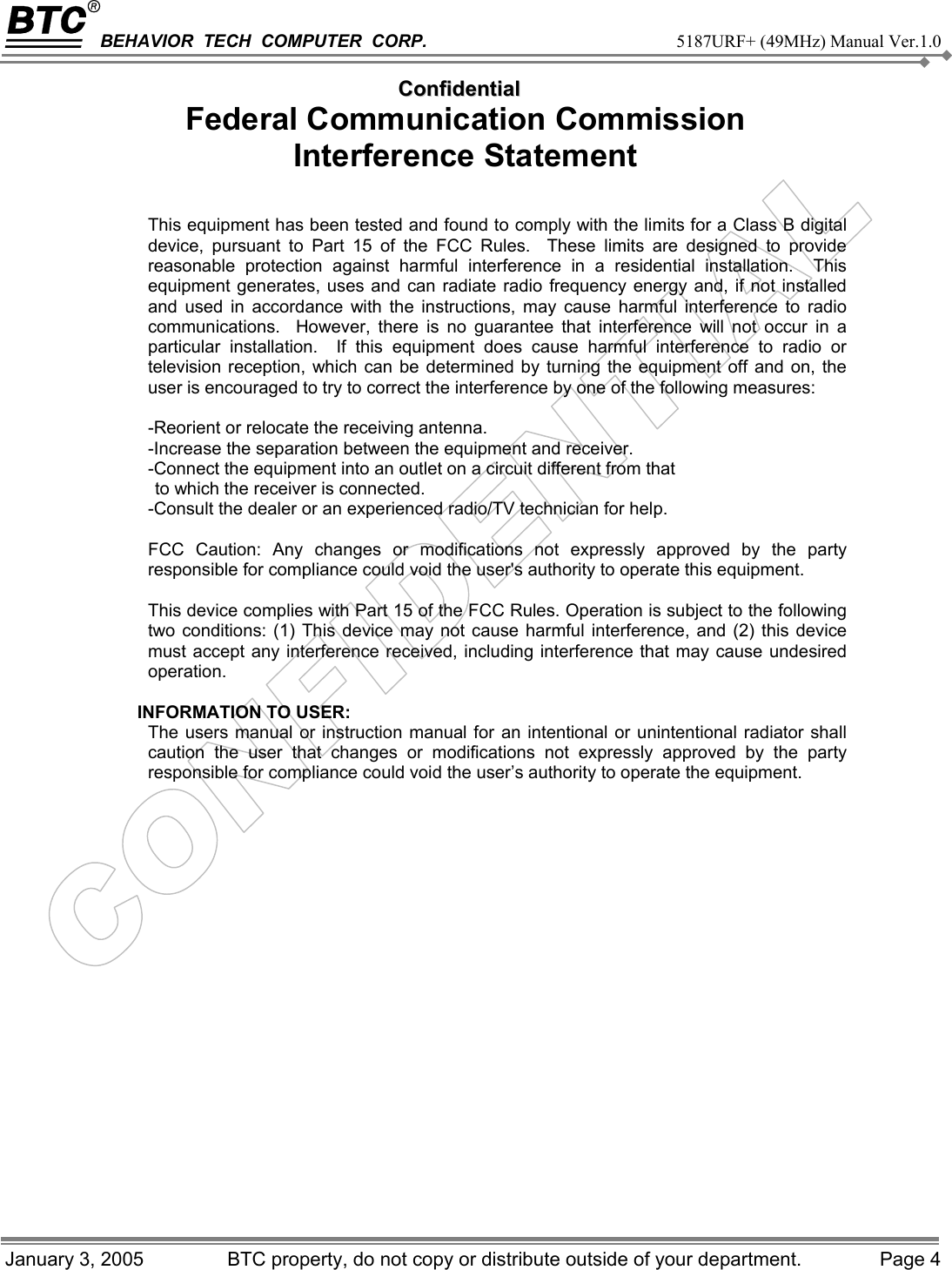 BEHAVIOR  TECH  COMPUTER  CORP.     5187URF+ (49MHz) Manual Ver.1.0   CCoonnffiiddeennttiiaall January 3, 2005   BTC property, do not copy or distribute outside of your department.  Page 4 Federal Communication Commission   Interference Statement  This equipment has been tested and found to comply with the limits for a Class B digital device, pursuant to Part 15 of the FCC Rules.  These limits are designed to provide reasonable protection against harmful interference in a residential installation.  This equipment generates, uses and can radiate radio frequency energy and, if not installed and used in accordance with the instructions, may cause harmful interference to radio communications.  However, there is no guarantee that interference will not occur in a particular installation.  If this equipment does cause harmful interference to radio or television reception, which can be determined by turning the equipment off and on, the user is encouraged to try to correct the interference by one of the following measures:  -Reorient or relocate the receiving antenna. -Increase the separation between the equipment and receiver. -Connect the equipment into an outlet on a circuit different from that to which the receiver is connected. -Consult the dealer or an experienced radio/TV technician for help.  FCC Caution: Any changes or modifications not expressly approved by the party responsible for compliance could void the user&apos;s authority to operate this equipment.  This device complies with Part 15 of the FCC Rules. Operation is subject to the following two conditions: (1) This device may not cause harmful interference, and (2) this device must accept any interference received, including interference that may cause undesired operation.  INFORMATION TO USER: The users manual or instruction manual for an intentional or unintentional radiator shall caution the user that changes or modifications not expressly approved by the party responsible for compliance could void the user’s authority to operate the equipment.  