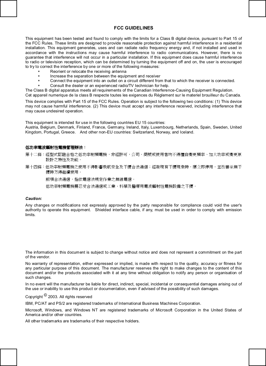   FCC GUIDELINES This equipment has been tested and found to comply with the limits for a Class B digital device, pursuant to Part 15 of the FCC Rules. These limits are designed to provide reasonable protection against harmful interference in a residential installation. This equipment generates, uses and can radiate radio frequency energy and, if not installed and used in accordance with the instructions may cause harmful interference to radio communications. However, there is no guarantee that interference will not occur in a particular installation. If this equipment does cause harmful interference to radio or television reception, which can be determined by turning the equipment off and on, the user is encouraged to try to correct the interference by one or more of the following measures: s Reorient or relocate the receiving antenna s Increase the separation between the equipment and receiver s Connect the equipment into an outlet on a circuit different from that to which the receiver is connected. s Consult the dealer or an experienced radio/TV technician for help. The Class B digital apparatus meets all requirements of the Canadian Interference-Causing Equipment Regulation. Cet appareil numerique de la class B respecte toutes les exigences du Règlement sur le materiel brouilleur du Canada. This device complies with Part 15 of the FCC Rules. Operation is subject to the following two conditions: (1) This device may not cause harmful interference. (2) This device must accept any interference received, including interference that may cause undesired operation. This equipment is intended for use in the following countries EU 15 countries: Austria, Belgium, Denmark, Finland, France, Germany, Ireland, Italy, Luxembourg, Netherlands, Spain, Sweden, United Kingdom, Portugal, Greece.  And other non-EU countries: Switzerland, Norway, and Iceland. 低功率電波輻射性電機管理辦法： 第十二條：經型式認證合格之低功率射頻電機，非經許可，公司、商號或使用者均不得擅自變更頻率、加大功率或變更原設計之特性及功能。 第十四條：低功率射頻電機之使用不得影響飛航安全及干擾合法通信；經發現有干擾現象時，應立即停用，並改善至無干擾時方得繼續使用。 前項合法通信，指依電信法規定作業之無線電信。 低功率射頻電機需忍受合法通信或工業、科學及醫療用電波輻射性電機設備之干擾。 Caution: Any changes or modifications not expressly approved by the party responsible for compliance could void the user&apos;s authority to operate this equipment.  Shielded interface cable, if any, must be used in order to comply with emission limits.  The information in this document is subject to change without notice and does not represent a commitment on the part of the vendor. No warranty of representation, either expressed or implied, is made with respect to the quality, accuracy or fitness for any particular purpose of this document. The manufacturer reserves the right to make changes to the content of this document and/or the products associated with it at any time without obligation to notify any person or organisation of such changes. In no event will the manufacturer be liable for direct, indirect, special, incidental or consequential damages arising out of the use or inability to use this product or documentation, even if advised of the possibility of such damages. Copyright © 2003. All rights reserved IBM, PC/AT and PS/2 are registered trademarks of International Business Machines Corporation. Microsoft, Windows, and Windows NT are registered trademarks of Microsoft Corporation in the United States of America and/or other countries. All other trademarks are trademarks of their respective holders. 