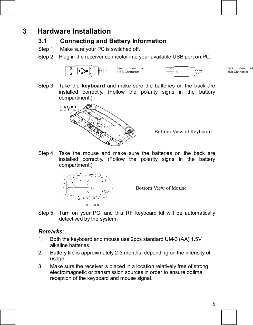   5 3 Hardware Installation 3.1  Connecting and Battery Information Step 1: Make sure your PC is switched off. Step 2: Plug in the receiver connector into your available USB port on PC.            Step 3: Take the keyboard and make sure the batteries on the back are installed correctly. (Follow the polarity signs in the battery compartment.)   Step 4: Take the mouse and make sure the batteries on the back are installed correctly. (Follow the polarity signs in the battery compartment.)  Step 5: Turn on your PC, and this RF keyboard kit will be automatically detectived by the system. Remarks: 1. Both the keyboard and mouse use 2pcs standard UM-3 (AA) 1.5V alkaline batteries. 2. Battery life is approximately 2-3 months, depending on the intensity of usage. 3. Make sure the receiver is placed in a location relatively free of strong electromagnetic or transmission sources in order to ensure optimal reception of the keyboard and mouse signal. Bottom View of Keyboard Front View of         USB Connector  Back View of        USB Connector   Bottom View of Mouse 