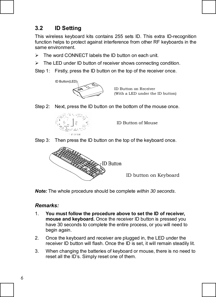   63.2  ID Setting This wireless keyboard kits contains 255 sets ID. This extra ID-recognition function helps to protect against interference from other RF keyboards in the same environment. Ø The word CONNECT labels the ID button on each unit. Ø The LED under ID button of receiver shows connecting condition. Step 1: Firstly, press the ID button on the top of the receiver once.  ID Button(LED) Step 2: Next, press the ID button on the bottom of the mouse once.  Step 3: Then press the ID button on the top of the keyboard once.  Note: The whole procedure should be complete within 30 seconds. Remarks: 1.  You must follow the procedure above to set the ID of receiver, mouse and keyboard. Once the receiver ID button is pressed you have 30 seconds to complete the entire process, or you will need to begin again. 2. Once the keyboard and receiver are plugged in, the LED under the  receiver ID button will flash. Once the ID is set, it will remain steadily lit. 3. When changing the batteries of keyboard or mouse, there is no need to reset all the ID’s. Simply reset one of them. ID Button on Receiver  (With a LED under the ID button) ID Button of Mouse ID button on Keyboard 