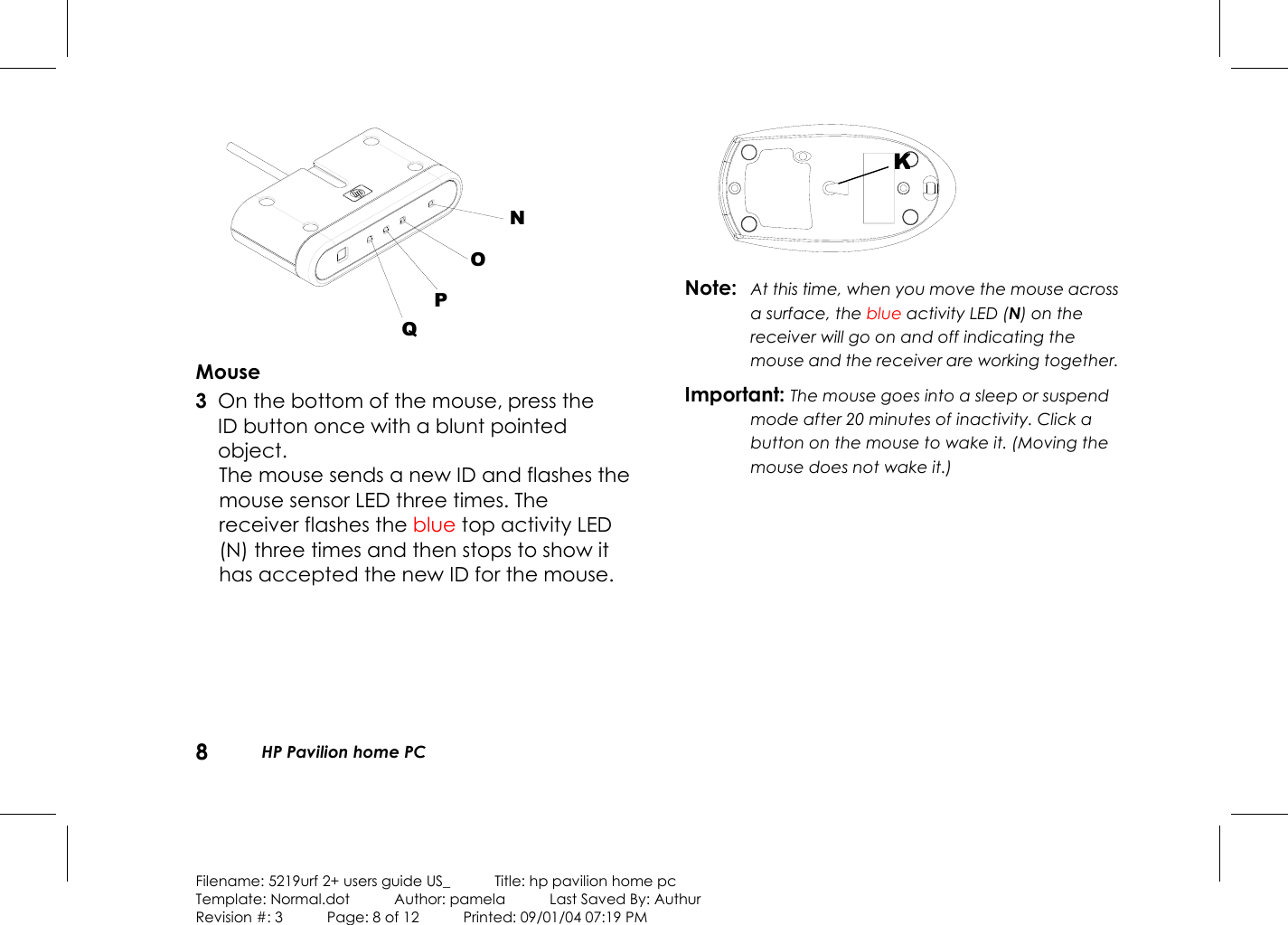 8  HP Pavilion home PC  Filename: 5219urf 2+ users guide US_            Title: hp pavilion home pc Template: Normal.dot      Author: pamela      Last Saved By: Authur Revision #: 3      Page: 8 of 12      Printed: 09/01/04 07:19 PM   NOPQ Mouse 3  On the bottom of the mouse, press the ID button once with a blunt pointed object.  The mouse sends a new ID and flashes the mouse sensor LED three times. The receiver flashes the blue top activity LED (N) three times and then stops to show it has accepted the new ID for the mouse.     Note:  At this time, when you move the mouse across a surface, the blue activity LED (N) on the receiver will go on and off indicating the mouse and the receiver are working together. Important: The mouse goes into a sleep or suspend mode after 20 minutes of inactivity. Click a button on the mouse to wake it. (Moving the mouse does not wake it.) K