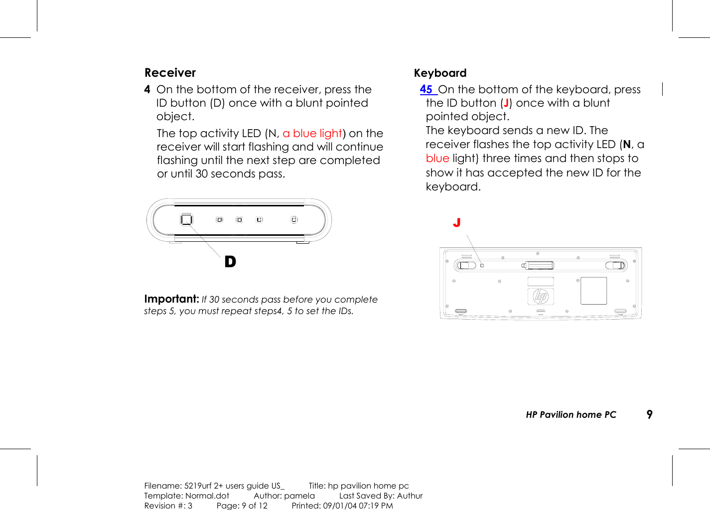   HP Pavilion home PC  9  Filename: 5219urf 2+ users guide US_            Title: hp pavilion home pc Template: Normal.dot      Author: pamela      Last Saved By: Authur Revision #: 3      Page: 9 of 12      Printed: 09/01/04 07:19 PM  Receiver 4  On the bottom of the receiver, press the ID button (D) once with a blunt pointed object.   The top activity LED (N, a blue light) on the receiver will start flashing and will continue flashing until the next step are completed or until 30 seconds pass. D Important: If 30 seconds pass before you complete steps 5, you must repeat steps4, 5 to set the IDs.  Keyboard 45  On the bottom of the keyboard, press the ID button (J) once with a blunt pointed object.   The keyboard sends a new ID. The receiver flashes the top activity LED (N, a blue light) three times and then stops to show it has accepted the new ID for the keyboard. G    J 