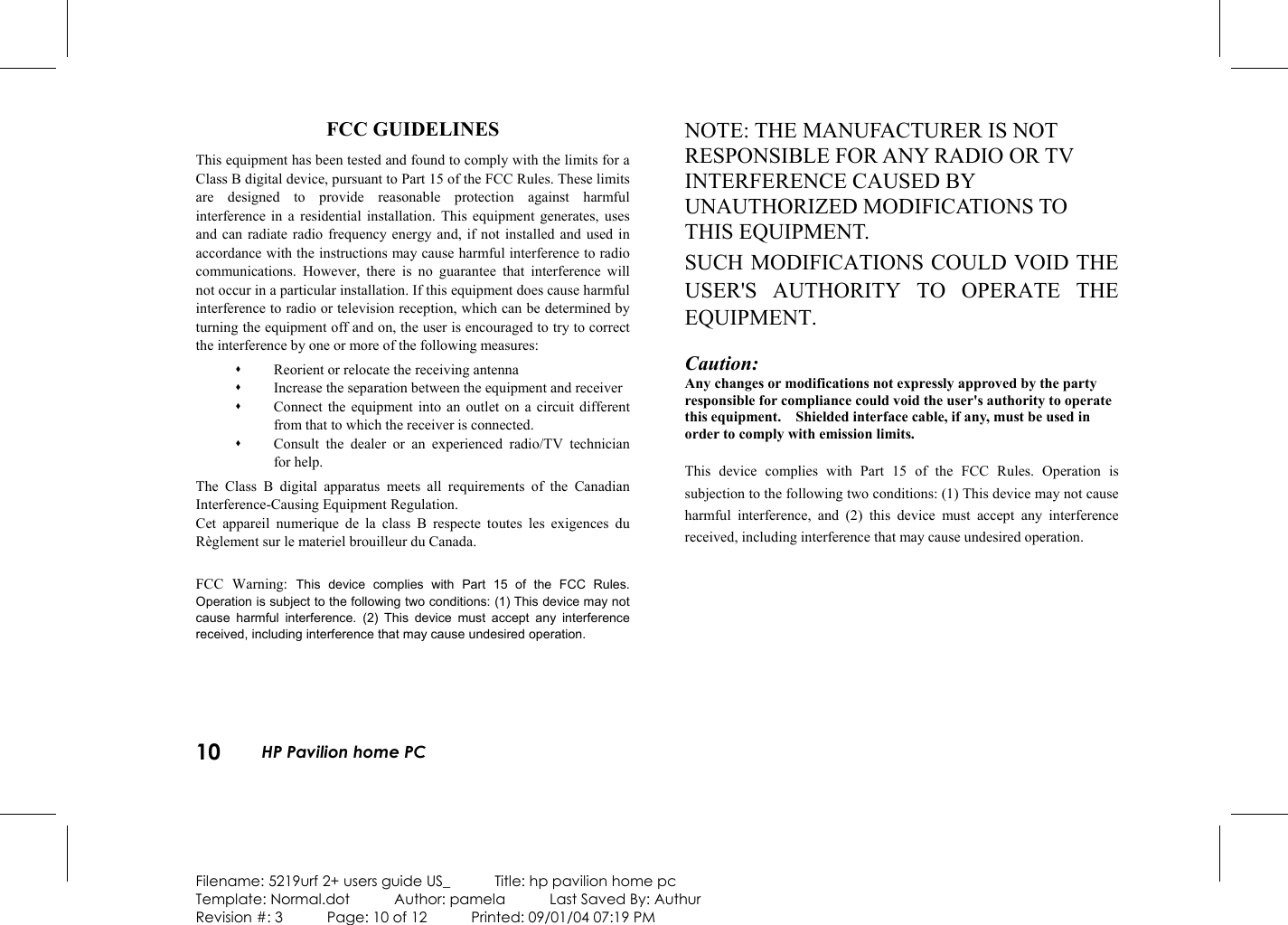 10  HP Pavilion home PC  Filename: 5219urf 2+ users guide US_            Title: hp pavilion home pc Template: Normal.dot      Author: pamela      Last Saved By: Authur Revision #: 3      Page: 10 of 12      Printed: 09/01/04 07:19 PM FCC GUIDELINES This equipment has been tested and found to comply with the limits for a Class B digital device, pursuant to Part 15 of the FCC Rules. These limits are designed to provide reasonable protection against harmful interference in a residential installation. This equipment generates, uses and can radiate radio frequency energy and, if not installed and used in accordance with the instructions may cause harmful interference to radio communications. However, there is no guarantee that interference will not occur in a particular installation. If this equipment does cause harmful interference to radio or television reception, which can be determined by turning the equipment off and on, the user is encouraged to try to correct the interference by one or more of the following measures:   Reorient or relocate the receiving antenna   Increase the separation between the equipment and receiver   Connect the equipment into an outlet on a circuit different from that to which the receiver is connected.   Consult the dealer or an experienced radio/TV technician for help. The Class B digital apparatus meets all requirements of the Canadian Interference-Causing Equipment Regulation. Cet appareil numerique de la class B respecte toutes les exigences du Règlement sur le materiel brouilleur du Canada.  FCC Warning: This device complies with Part 15 of the FCC Rules. Operation is subject to the following two conditions: (1) This device may not cause harmful interference. (2) This device must accept any interference received, including interference that may cause undesired operation.   NOTE: THE MANUFACTURER IS NOT RESPONSIBLE FOR ANY RADIO OR TV INTERFERENCE CAUSED BY UNAUTHORIZED MODIFICATIONS TO THIS EQUIPMENT.   SUCH MODIFICATIONS COULD VOID THE USER&apos;S AUTHORITY TO OPERATE THE EQUIPMENT.  Caution: Any changes or modifications not expressly approved by the party responsible for compliance could void the user&apos;s authority to operate this equipment.    Shielded interface cable, if any, must be used in order to comply with emission limits. This device complies with Part 15 of the FCC Rules. Operation is subjection to the following two conditions: (1) This device may not cause harmful interference, and (2) this device must accept any interference received, including interference that may cause undesired operation.    