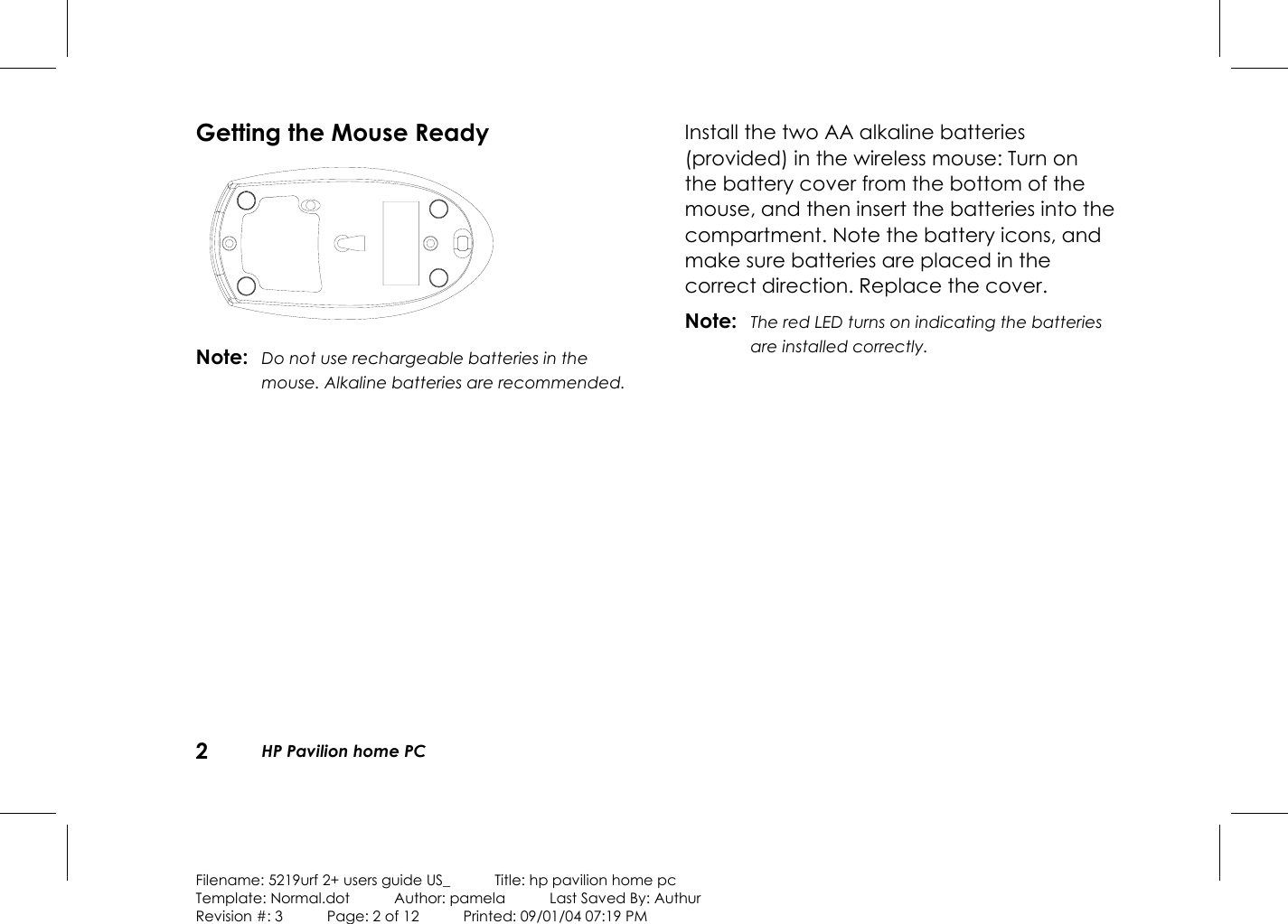 2  HP Pavilion home PC  Filename: 5219urf 2+ users guide US_            Title: hp pavilion home pc Template: Normal.dot      Author: pamela      Last Saved By: Authur Revision #: 3      Page: 2 of 12      Printed: 09/01/04 07:19 PM  Getting the Mouse Ready  Note:  Do not use rechargeable batteries in the mouse. Alkaline batteries are recommended.  Install the two AA alkaline batteries (provided) in the wireless mouse: Turn on the battery cover from the bottom of the mouse, and then insert the batteries into the compartment. Note the battery icons, and make sure batteries are placed in the correct direction. Replace the cover. Note:  The red LED turns on indicating the batteries are installed correctly.  