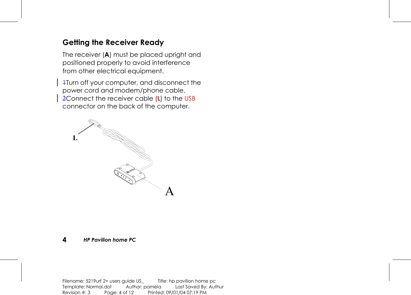 4  HP Pavilion home PC  Filename: 5219urf 2+ users guide US_            Title: hp pavilion home pc Template: Normal.dot      Author: pamela      Last Saved By: Authur Revision #: 3      Page: 4 of 12      Printed: 09/01/04 07:19 PM  Getting the Receiver Ready The receiver (A) must be placed upright and positioned properly to avoid interference from other electrical equipment. 1Turn off your computer, and disconnect the power cord and modem/phone cable. 2Connect the receiver cable (L) to the USB connector on the back of the computer.   A                  L 