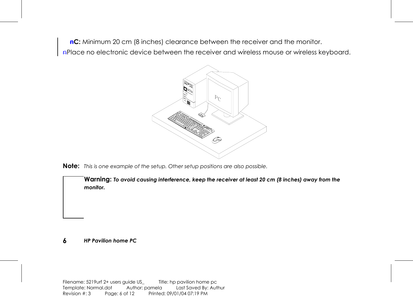 6  HP Pavilion home PC  Filename: 5219urf 2+ users guide US_            Title: hp pavilion home pc Template: Normal.dot      Author: pamela      Last Saved By: Authur Revision #: 3      Page: 6 of 12      Printed: 09/01/04 07:19 PM nC: Minimum 20 cm (8 inches) clearance between the receiver and the monitor. nPlace no electronic device between the receiver and wireless mouse or wireless keyboard.    Note:  This is one example of the setup. Other setup positions are also possible. Warning: To avoid causing interference, keep the receiver at least 20 cm (8 inches) away from the monitor.  