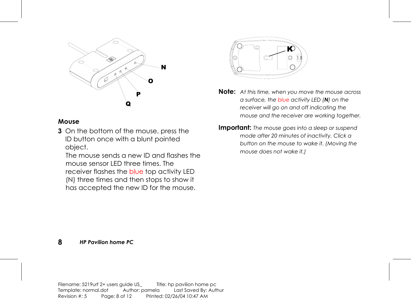 8HP Pavilion home PCFilename: 5219urf 2+ users guide US_            Title: hp pavilion home pcTemplate: normal.dot      Author: pamela      Last Saved By: AuthurRevision #: 5      Page: 8 of 12      Printed: 02/26/04 10:47 AMNOPQMouse 3 On the bottom of the mouse, press theIDbutton once with a blunt pointedobject.The mouse sends a new ID and flashes themouse sensor LED three times. Thereceiver flashes the blue top activity LED(N) three times and then stops to show ithas accepted the new ID for the mouse.Note: At this time, when you move the mouse acrossa surface, the blue activity LED (N) on thereceiver will go on and off indicating themouse and the receiver are working together.Important: The mouse goes into a sleep or suspendmode after 20 minutes of inactivity. Click abutton on the mouse to wake it. (Moving themouse does not wake it.)K