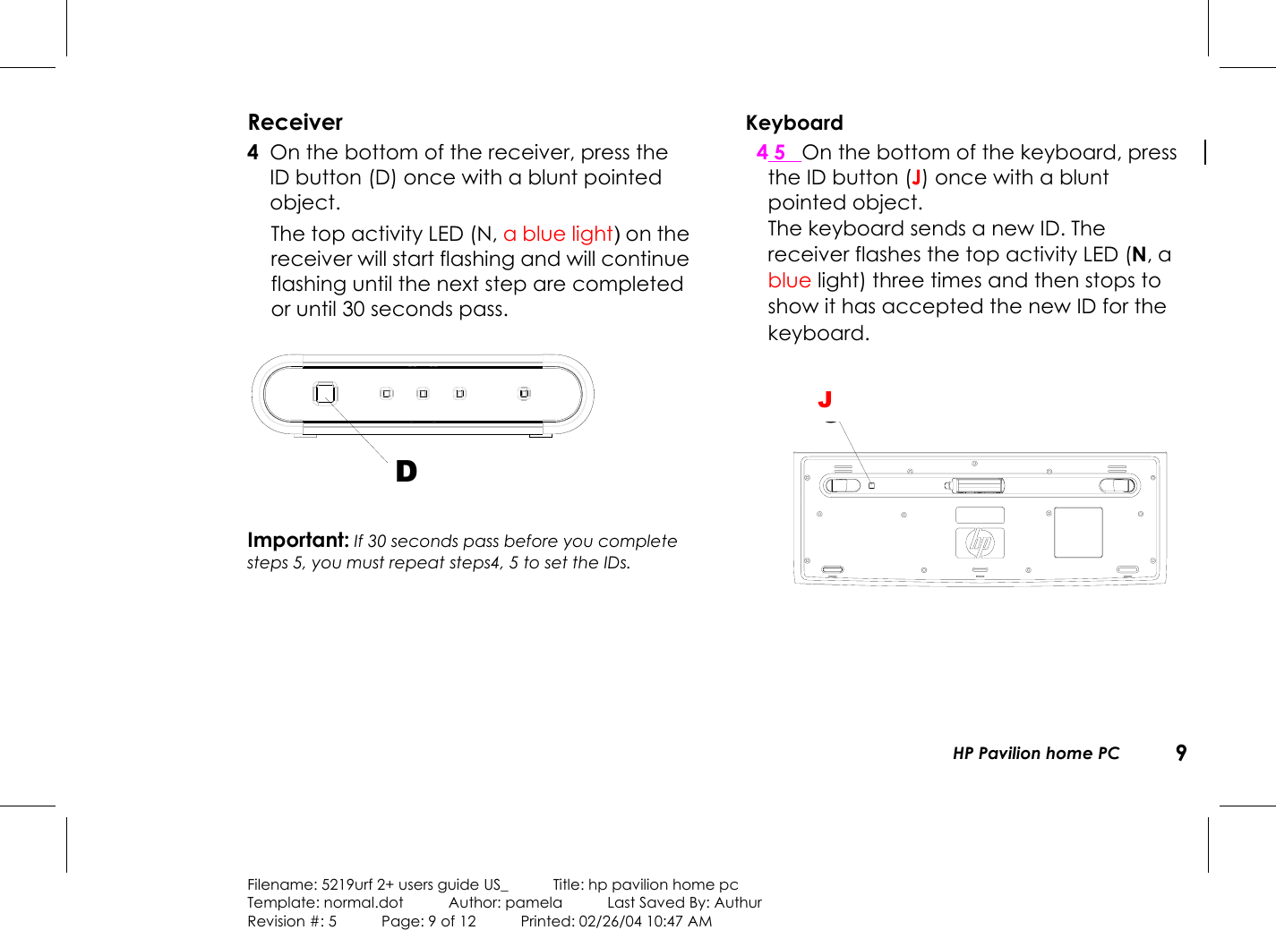 HP Pavilion home PC 9Filename: 5219urf 2+ users guide US_            Title: hp pavilion home pcTemplate: normal.dot      Author: pamela      Last Saved By: AuthurRevision #: 5      Page: 9 of 12      Printed: 02/26/04 10:47 AMReceiver 4 On the bottom of the receiver, press theIDbutton (D) once with a blunt pointedobject.The top activity LED (N, a blue light) on thereceiver will start flashing and will continueflashing until the next step are completedor until 30 seconds pass.DImportant: If 30 seconds pass before you completesteps 5, you must repeat steps4, 5 to set the IDs.Keyboard4 5 On the bottom of the keyboard, pressthe IDbutton (J) once with a bluntpointed object.The keyboard sends a new ID. Thereceiver flashes the top activity LED (N, ablue light) three times and then stops toshow it has accepted the new ID for thekeyboard.GJ