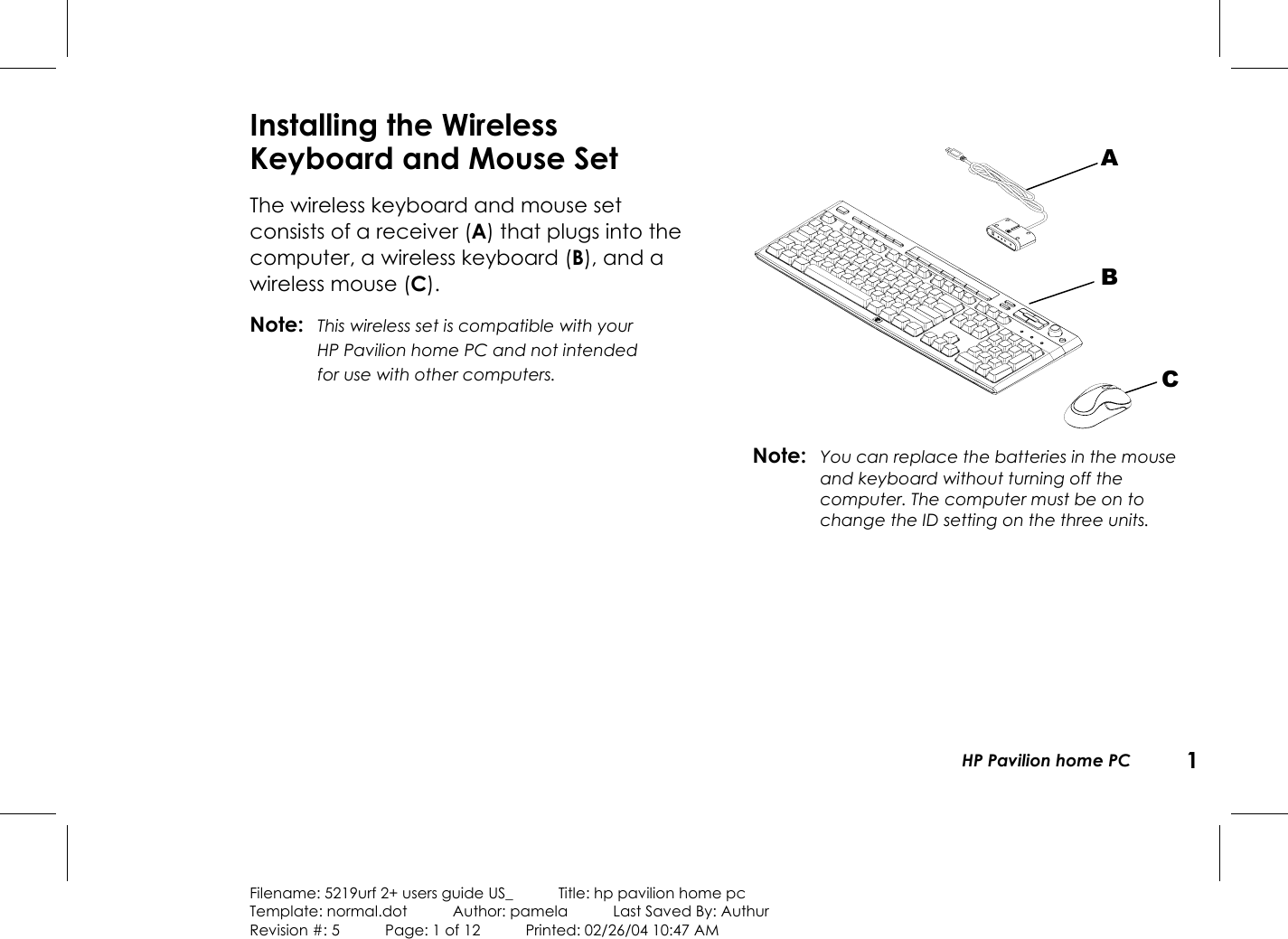 HP Pavilion home PC 1Filename: 5219urf 2+ users guide US_            Title: hp pavilion home pcTemplate: normal.dot      Author: pamela      Last Saved By: AuthurRevision #: 5      Page: 1 of 12      Printed: 02/26/04 10:47 AMInstalling the WirelessKeyboard and Mouse SetThe wireless keyboard and mouse setconsists ofa receiver (A) that plugs into thecomputer, a wireless keyboard (B), and awireless mouse (C).Note: This wireless set is compatible with yourHPPavilion home PC and not intendedforusewithother computers.Note: You can replace the batteries in the mouseandkeyboard without turning off thecomputer. The computer must be on tochange the ID setting on the three units.ABC