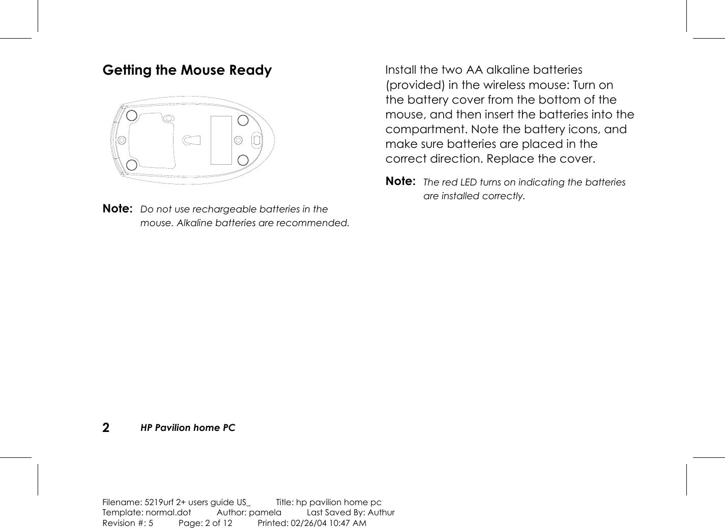 2HP Pavilion home PCFilename: 5219urf 2+ users guide US_            Title: hp pavilion home pcTemplate: normal.dot      Author: pamela      Last Saved By: AuthurRevision #: 5      Page: 2 of 12      Printed: 02/26/04 10:47 AMGetting the Mouse ReadyNote: Do not use rechargeable batteries in themouse. Alkaline batteries are recommended.Install the two AA alkaline batteries(provided) inthe wireless mouse: Turn onthebattery cover from the bottom of themouse, and then insert the batteries into thecompartment. Note the battery icons, andmake sure batteries are placed in thecorrect direction. Replace the cover.Note: The red LED turns on indicating the batteriesare installed correctly.