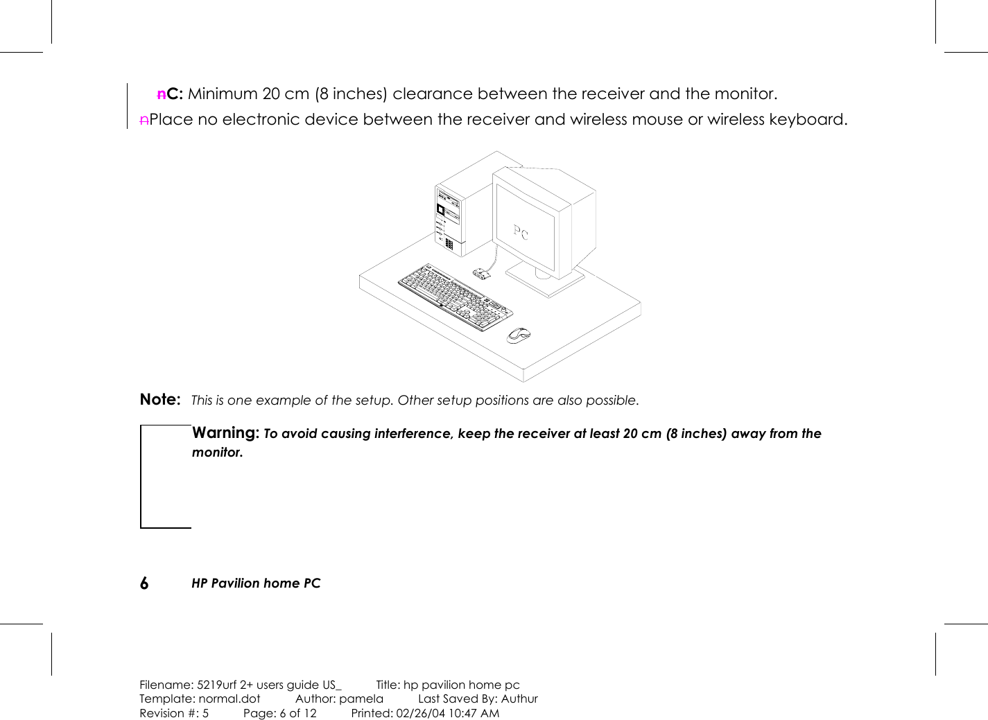 6HP Pavilion home PCFilename: 5219urf 2+ users guide US_            Title: hp pavilion home pcTemplate: normal.dot      Author: pamela      Last Saved By: AuthurRevision #: 5      Page: 6 of 12      Printed: 02/26/04 10:47 AMnC: Minimum 20 cm (8 inches) clearance between the receiver and the monitor.nPlace no electronic device between the receiver and wireless mouse or wireless keyboard.Note: This is one example of the setup. Other setup positions are also possible.Warning: To avoid causing interference, keep the receiver at least 20 cm (8 inches) away from themonitor.