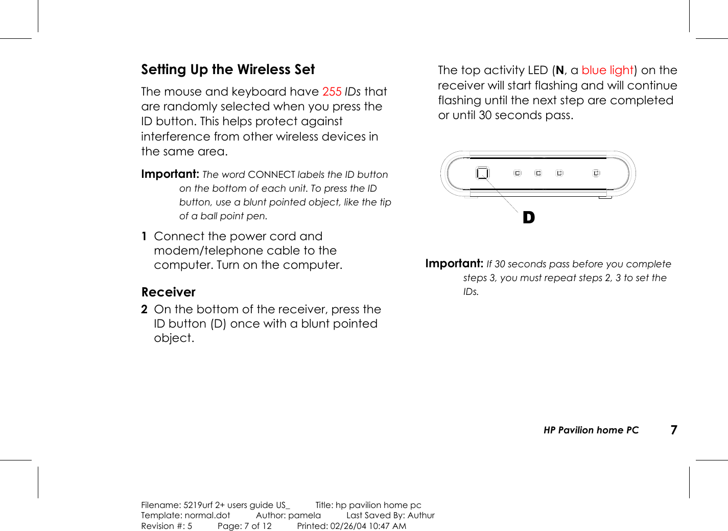 HP Pavilion home PC 7Filename: 5219urf 2+ users guide US_            Title: hp pavilion home pcTemplate: normal.dot      Author: pamela      Last Saved By: AuthurRevision #: 5      Page: 7 of 12      Printed: 02/26/04 10:47 AMSetting Up the Wireless SetThe mouse and keyboard have 255 IDs thatare randomly selected when you press theID button. This helps protect againstinterference from other wireless devices inthe same area.Important: The word CONNECT labels the ID buttonon the bottom of each unit. To press the IDbutton, use a blunt pointed object, like the tipof a ball point pen. 1 Connect the power cord andmodem/telephone cable to thecomputer. Turnon the computer.Receiver 2 On the bottom of the receiver, press theIDbutton (D) once with a blunt pointedobject.The top activity LED (N, a blue light) on thereceiver will start flashing and will continueflashing until the next step are completedor until 30 seconds pass.DImportant: If 30 seconds pass before you completesteps 3, you must repeat steps 2, 3 to set theIDs.