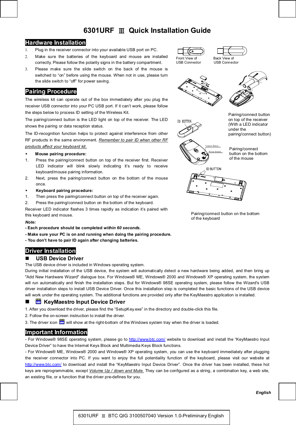   6301URF  Ⅲ Quick Installation Guide Hardware Installation               Front View of         Back View of  USB Connector       USB Connector         (--)(+)(+)(--) 1. Plug in the receiver connector into your available USB port on PC. 2. Make sure the batteries of the keyboard and mouse are installed correctly. Please follow the polarity signs in the battery compartment. 3. Please make sure the slide switch on the back of the mouse is switched to “on” before using the mouse. When not in use, please turn the slide switch to “off” for power saving. Pairing Procedure The wireless kit can operate out of the box immediately after you plug the receiver USB connector into your PC USB port. If it can’t work, please follow the steps below to process ID setting of the Wireless Kit. The pairing/connect button is the LED light on top of the receiver. The LED shows the pairing or data reception status. The ID-recognition function helps to protect against interference from other RF products in the same environment. Remember to pair ID when other RF products affect your keyboard kit. w Mouse pairing procedure: 1. Press the pairing/connect button on top of the receiver first. Receiver LED indicator will blink slowly indicating it’s ready to receive keyboard/mouse pairing information. 2. Next, press the pairing/connect button on the bottom of the mouse once. w Keyboard pairing procedure: 1. Then press the pairing/connect button on top of the receiver again. 2. Press the pairing/connect button on the bottom of the keyboard. Receiver LED indicator flashes 3 times rapidly as indication it’s paired with this keyboard and mouse. Note:  - Each procedure should be completed within 60 seconds.     Connect ButtonPower Switch          - Make sure your PC is on and running when doing the pairing procedure. - You don’t have to pair ID again after changing batteries. Driver Installation n USB Device Driver The USB device driver is included in Windows operating system.   During initial installation of the USB device, the system will automatically detect a new hardware being added, and then bring up &quot;Add New Hardware Wizard&quot; dialogue box. For Windows® ME, Windows® 2000 and Windows® XP operating system, the system will run automatically and finish the installation steps. But for Windows® 98SE operating system, please follow the Wizard&apos;s USB driver installation steps to install USB Device Driver. Once this installation step is completed the basic functions of the USB device will work under the operating system. The additional functions are provided only after the KeyMaestro application is installed. n  KeyMaestro Input Device Driver 1. After you download the driver, please find the “SetupKey.exe” in the directory and double-click this file. 2. Follow the on-screen instruction to install the driver. 3. The driver icon   will show at the right-bottom of the Windows system tray when the driver is loaded. Important Information - For Windows® 98SE operating system, please go to http://www.btc.com/ website to download and install the  “KeyMaestro Input Device Driver” to have the Internet Keys Block and Multimedia Keys Block functions.  - For Windows® ME, Windows® 2000 and Windows® XP operating system, you can use the keyboard immediately after plugging the receiver connector into PC. If you want to enjoy the full potentiality function of the keyboard, please visit our website at http://www.btc.com/ to download and install the  “KeyMaestro Input Device Driver”. Once the driver has been installed, these hot keys are reprogrammable, except Volume Up / down and Mute. They can be configured as a string, a combination key, a web site, an existing file, or a function that the driver pre-defines for you. Pairing/connect button on the bottom of the keyboard   Pairing/connect button on top of the receiver (With a LED indicator under the pairing/connect button) Pairing/connect button on the bottom of the mouse English 6301URF  Ⅲ BTC QIG 3100507040 Version 1.0-Preliminary English 