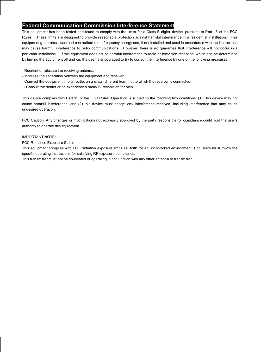   Federal Communication Commission Interference Statement This equipment has been tested and found to comply with the limits for a Class B digital device, pursuant to Part 15 of the FCC Rules.  These limits are designed to provide reasonable protection against harmful interference in a residential installation.  This equipment generates, uses and can radiate radio frequency energy and, if not installed and used in accordance with the instructions, may cause harmful interference to radio communications.  However, there is no guarantee that interference will not occur in a particular installation.  If this equipment does cause harmful interference to radio or television reception, which can be determined by turning the equipment off and on, the user is encouraged to try to correct the interference by one of the following measures:  - Reorient or relocate the receiving antenna. - Increase the separation between the equipment and receiver. - Connect the equipment into an outlet on a circuit different from that to which the receiver is connected.  - Consult the dealer or an experienced radio/TV technician for help.  This device complies with Part 15 of the FCC Rules. Operation is subject to the following two conditions: (1) This device may not cause harmful interference, and (2) this device must accept any interference received, including interference that may cause undesired operation.  FCC Caution: Any changes or modifications not expressly approved by the party responsible for compliance could void the user&apos;s authority to operate this equipment.  IMPORTANT NOTE: FCC Radiation Exposure Statement: This equipment complies with FCC radiation exposure limits set forth for an uncontrolled environment. End users must follow the specific operating instructions for satisfying RF exposure compliance. This transmitter must not be co-located or operating in conjunction with any other antenna or transmitter.  