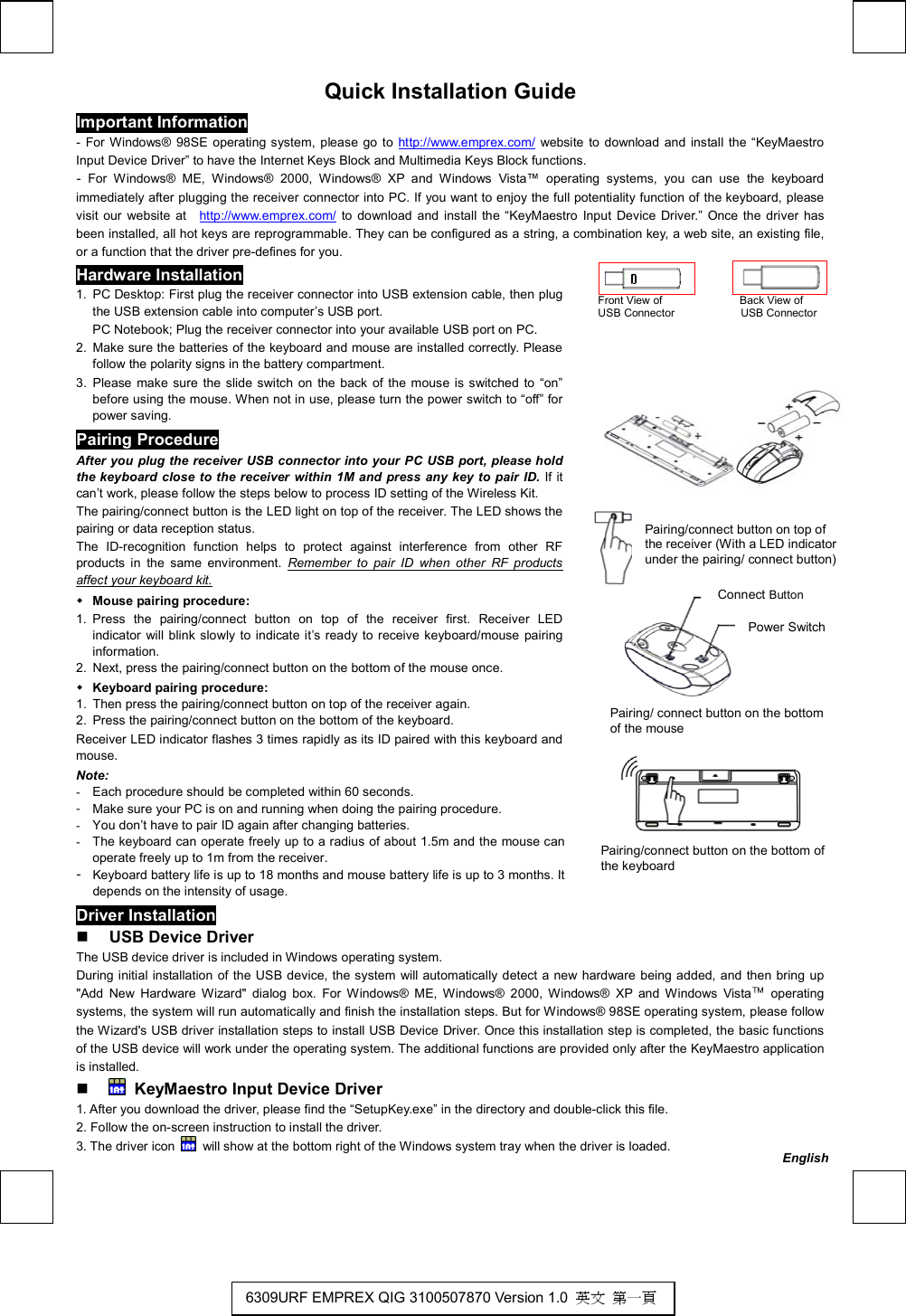   Quick Installation Guide Important Information - For Windows® 98SE operating system, please go to http://www.emprex.com/ website to download and install the “KeyMaestro Input Device Driver” to have the Internet Keys Block and Multimedia Keys Block functions.   - For Windows® ME, Windows® 2000, Windows® XP and Windows Vista™ operating systems, you can use the keyboard immediately after plugging the receiver connector into PC. If you want to enjoy the full potentiality function of the keyboard, please visit our website at  http://www.emprex.com/ to download and install the “KeyMaestro Input Device Driver.” Once the driver has been installed, all hot keys are reprogrammable. They can be configured as a string, a combination key, a web site, an existing file, or a function that the driver pre-defines for you.                                                                  Front View of              Back View of  USB Connector            USB Connector       Hardware Installation 1.  PC Desktop: First plug the receiver connector into USB extension cable, then plug the USB extension cable into computer’s USB port.   PC Notebook; Plug the receiver connector into your available USB port on PC. 2.  Make sure the batteries of the keyboard and mouse are installed correctly. Please follow the polarity signs in the battery compartment. 3. Please make sure the slide switch on the back of the mouse is switched to “on” before using the mouse. When not in use, please turn the power switch to “off” for power saving. Pairing Procedure After you plug the receiver USB connector into your PC USB port, please hold the keyboard close to the receiver within 1M and press any key to pair ID. If it can’t work, please follow the steps below to process ID setting of the Wireless Kit. The pairing/connect button is the LED light on top of the receiver. The LED shows the pairing or data reception status.   The ID-recognition function helps to protect against interference from other RF products in the same environment. Remember to pair ID when other RF products affect your keyboard kit.  Mouse pairing procedure: 1. Press the pairing/connect button on top of the receiver first. Receiver LED indicator will blink slowly to indicate it’s ready to receive keyboard/mouse pairing information. 2.  Next, press the pairing/connect button on the bottom of the mouse once.  Keyboard pairing procedure: 1.  Then press the pairing/connect button on top of the receiver again. 2.  Press the pairing/connect button on the bottom of the keyboard. Receiver LED indicator flashes 3 times rapidly as its ID paired with this keyboard and mouse. Note:  -  Each procedure should be completed within 60 seconds.                         -  Make sure your PC is on and running when doing the pairing procedure.                     -  You don’t have to pair ID again after changing batteries.                         -  The keyboard can operate freely up to a radius of about 1.5m and the mouse can operate freely up to 1m from the receiver. -  Keyboard battery life is up to 18 months and mouse battery life is up to 3 months. It depends on the intensity of usage.        Driver Installation   USB Device Driver The USB device driver is included in Windows operating system.     During initial installation of the USB device, the system will automatically detect a new hardware being added, and then bring up &quot;Add New Hardware Wizard&quot; dialog box. For Windows® ME, Windows® 2000, Windows® XP and Windows Vista™ operating systems, the system will run automatically and finish the installation steps. But for Windows® 98SE operating system, please follow the Wizard&apos;s USB driver installation steps to install USB Device Driver. Once this installation step is completed, the basic functions of the USB device will work under the operating system. The additional functions are provided only after the KeyMaestro application is installed.    KeyMaestro Input Device Driver 1. After you download the driver, please find the “SetupKey.exe” in the directory and double-click this file. 2. Follow the on-screen instruction to install the driver. 3. The driver icon    will show at the bottom right of the Windows system tray when the driver is loaded. Pairing/connect button on the bottom of the keyboard   Pairing/connect button on top of the receiver (With a LED indicator under the pairing/ connect button) Pairing/ connect button on the bottom of the mouseConnect Button Power Switch English6309URF EMPREX QIG 3100507870 Version 1.0  英文 第一頁