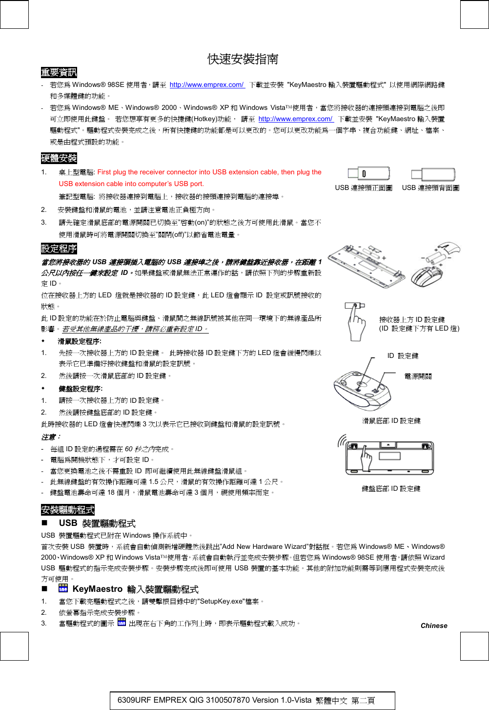    快速安裝指南 重要資訊 -  若您為 Windows® 98SE 使用者，請至 http://www.emprex.com/  下載並安裝 &quot;KeyMaestro 輸入裝置驅動程式&quot;  以使用網際網路鍵和多媒體鍵的功能。 -  若您為 Windows® ME、Windows® 2000、Windows® XP 和Windows Vista使用者，當您將接收器的連接頭連接到電腦之後即可立即使用此鍵盤。 若您想享有更多的快捷鍵(Hotkey)功能， 請至 http://www.emprex.com/  下載並安裝 &quot;KeyMaestro 輸入裝置驅動程式&quot;。驅動程式安裝完成之後，所有快捷鍵的功能都是可以更改的。您可以更改功能為一個字串、複合功能鍵、網址、檔案、或是由程式預設的功能。 硬體安裝           USB 連接頭正面圖    USB 連接頭背面圖            1.  桌上型電腦: First plug the receiver connector into USB extension cable, then plug the USB extension cable into computer’s USB port. 筆記型電腦:  將接收器連接到電腦上，接收器的接頭連接到電腦的連接埠。 2.  安裝鍵盤和滑鼠的電池，並請注意電池正負極方向。 3.  請先確定滑鼠底部的電源開關已切換至”啟動(on)”的狀態之後方可使用此滑鼠。當您不使用滑鼠時可將電源開關切換至”關閉(off)”以節省電池電量。 設定程序 當您將接收器的USB連接頭插入電腦的USB連接埠之後，請將鍵盤靠近接收器，在距離1公尺以內按任一鍵來設定ID。如果鍵盤或滑鼠無法正常運作的話，請依照下列的步驟重新設定ID。 位在接收器上方的 LED  燈就是接收器的 ID 設定鍵，此 LED 燈會顯示 ID  設定或訊號接收的狀態。 此ID 設定的功能在於防止電腦與鍵盤、滑鼠間之無線訊號被其他在同一環境下的無線產品所影響。若受其他無線產品的干擾，請務必重新設定ID。   滑鼠設定程序: 1.  先按一次接收器上方的 ID 設定鍵。 此時接收器 ID 設定鍵下方的 LED 燈會緩慢閃爍以表示它已準備好接收鍵盤和滑鼠的設定訊號。 2.  然後請按一次滑鼠底部的 ID 設定鍵。   鍵盤設定程序: 1.  請按一次接收器上方的 ID 設定鍵。 2.  然後請按鍵盤底部的 ID 設定鍵。 此時接收器的 LED 燈會快速閃爍 3次以表示它已接收到鍵盤和滑鼠的設定訊號。 注意：  -  每組 ID 設定的過程需在 60秒之內完成。 -  電腦為開機狀態下，才可設定 ID。 -  當您更換電池之後不需重設 ID  即可繼續使用此無線鍵盤滑鼠組。 -  此無線鍵盤的有效操作距離可達 1.5 公尺，滑鼠的有效操作距離可達 1公尺。 -  鍵盤電池壽命可達 18 個月，滑鼠電池壽命可達 3個月，視使用頻率而定。         安裝驅動程式   USB  裝置驅動程式 USB  裝置驅動程式已附在 Windows 操作系統中。  首次安裝 USB  裝置時，系統會自動偵測新增硬體然後跳出”Add New Hardware Wizard”對話框。若您為 Windows® ME、Windows® 2000、Windows® XP 和Windows Vista使用者，系統會自動執行並完成安裝步驟。但若您為 Windows® 98SE 使用者，請依照 Wizard USB  驅動程式的指示完成安裝步驟。安裝步驟完成後即可使用 USB 裝置的基本功能。其他的附加功能則需等到應用程式安裝完成後方可使用。    KeyMaestro  輸入裝置驅動程式 1.  當您下載完驅動程式之後，請雙擊根目錄中的&quot;SetupKey.exe&quot;檔案。 2.  依螢幕指示完成安裝步驟。 3.  當驅動程式的圖示  出現在右下角的工作列上時，即表示驅動程式載入成功。 鍵盤底部 ID 設定鍵 滑鼠底部 ID 設定鍵 ID  設定鍵 電源開關 Chinese 6309URF EMPREX QIG 3100507870 Version 1.0-Vista  繁體中文 第二頁 接收器上方 ID 設定鍵  (ID  設定鍵下方有 LED 燈)