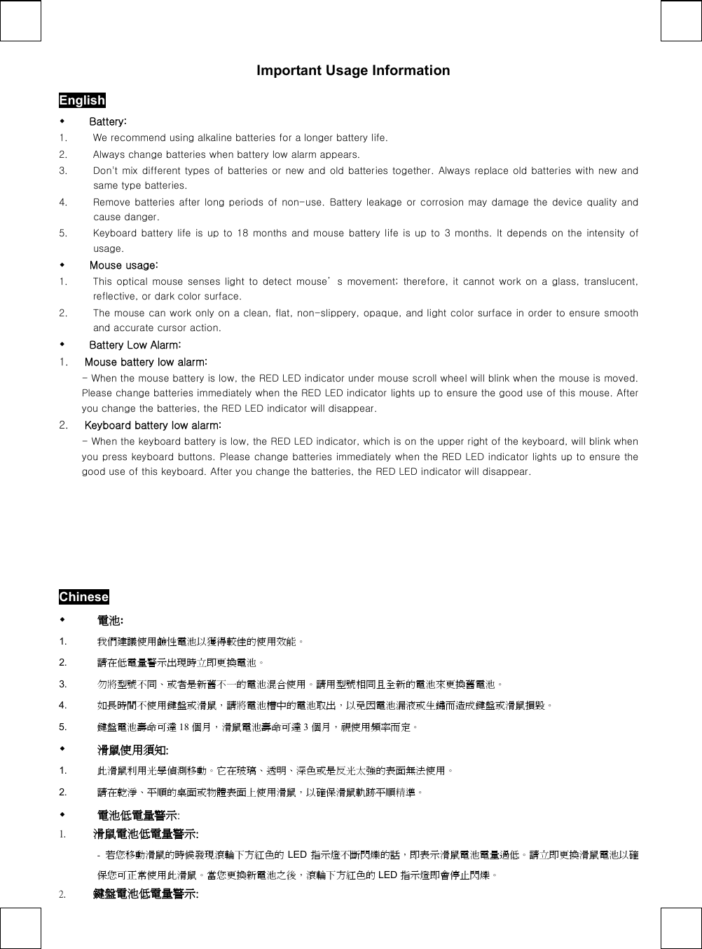   Important Usage Information English   Battery:   1.  We recommend using alkaline batteries for a longer battery life. 2.  Always change batteries when battery low alarm appears. 3.  Don&apos;t mix different types of batteries or new and old batteries together. Always replace old batteries with new and same type batteries. 4.  Remove batteries  after long  periods  of non-use. Battery  leakage or corrosion may damage the device quality and cause danger. 5.  Keyboard battery life is up to 18 months and mouse battery life  is up to  3 months.  It depends  on the  intensity  of usage.      Mouse usage: 1.  This  optical  mouse  senses  light  to  detect  mouse’ s  movement;  therefore,  it  cannot  work  on  a  glass,  translucent, reflective, or dark color surface. 2.  The mouse can work only on a clean, flat, non-slippery, opaque, and light color surface in order to ensure smooth and accurate cursor action.   Battery Low Alarm: 1.  Mouse battery low alarm: - When the mouse battery is low, the RED LED indicator under mouse scroll wheel will blink when the mouse is moved. Please change batteries immediately when the RED LED indicator lights up to ensure the good use of this mouse. After you change the batteries, the RED LED indicator will disappear. 2.  Keyboard battery low alarm: - When the keyboard battery is low, the RED LED indicator, which is on the upper right of the keyboard, will blink when you press keyboard buttons. Please change batteries immediately when the RED LED indicator lights up to ensure the good use of this keyboard. After you change the batteries, the RED LED indicator will disappear.  Chinese   電池: 1.  我們建議使用鹼性電池以獲得較佳的使用效能。 2.  請在低電量警示出現時立即更換電池。 3.  勿將型號不同、或者是新舊不一的電池混合使用。請用型號相同且全新的電池來更換舊電池。 4.  如長時間不使用鍵盤或滑鼠，請將電池槽中的電池取出，以免因電池漏液或生鏽而造成鍵盤或滑鼠損毀。 5.  鍵盤電池壽命可達 18 個月，滑鼠電池壽命可達 3個月，視使用頻率而定。   滑鼠使用須知: 1.  此滑鼠利用光學偵測移動。它在玻璃、透明、深色或是反光太強的表面無法使用。 2.  請在乾淨、平順的桌面或物體表面上使用滑鼠，以確保滑鼠軌跡平順精準。   電池低電量警示: 1.  滑鼠電池低電量警示: -  若您移動滑鼠的時候發現滾輪下方紅色的 LED 指示燈不斷閃爍的話，即表示滑鼠電池電量過低。請立即更換滑鼠電池以確保您可正常使用此滑鼠。當您更換新電池之後，滾輪下方紅色的 LED 指示燈即會停止閃爍。 2.  鍵盤電池低電量警示: 