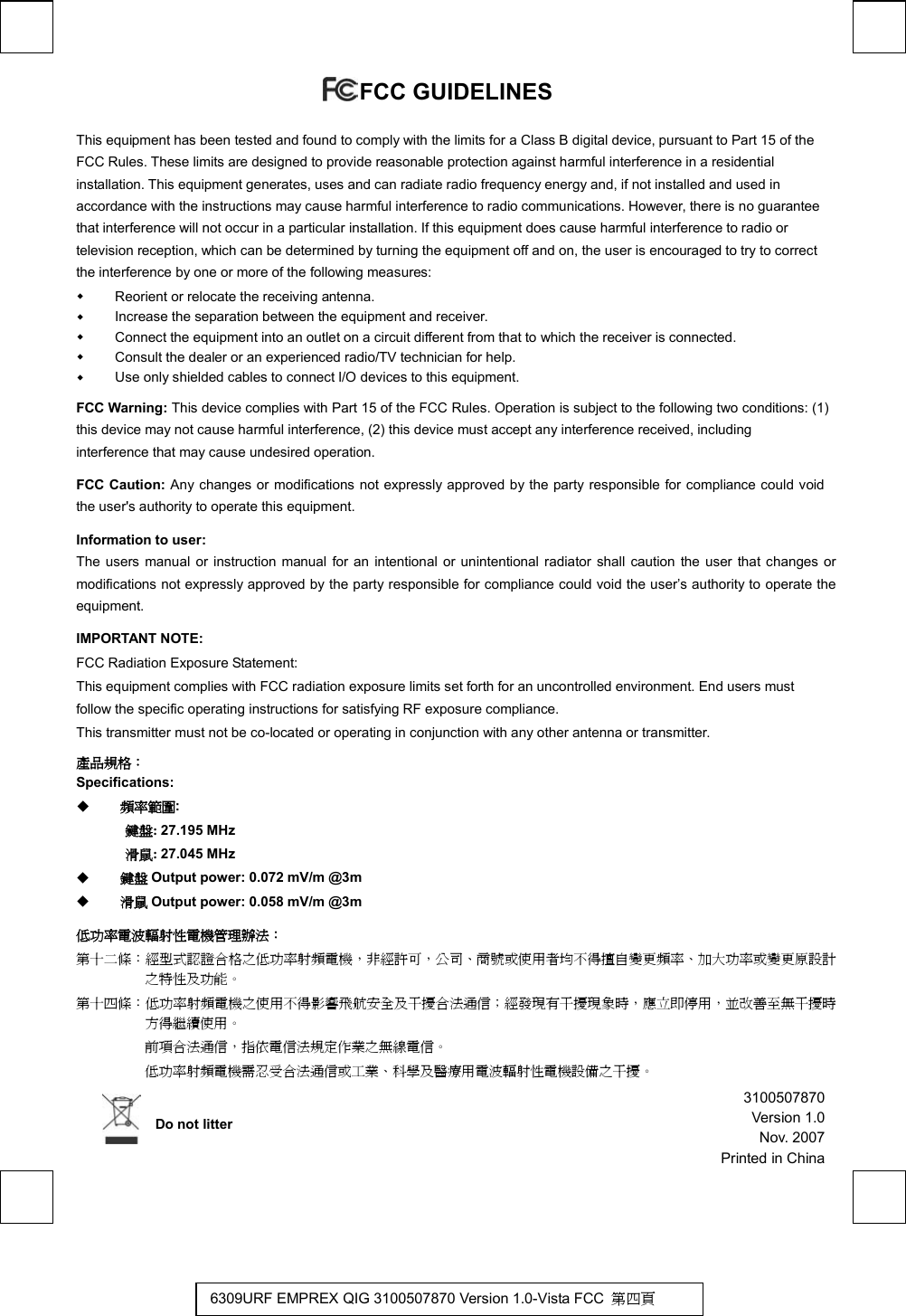   FCC GUIDELINES   This equipment has been tested and found to comply with the limits for a Class B digital device, pursuant to Part 15 of the FCC Rules. These limits are designed to provide reasonable protection against harmful interference in a residential installation. This equipment generates, uses and can radiate radio frequency energy and, if not installed and used in accordance with the instructions may cause harmful interference to radio communications. However, there is no guarantee that interference will not occur in a particular installation. If this equipment does cause harmful interference to radio or television reception, which can be determined by turning the equipment off and on, the user is encouraged to try to correct the interference by one or more of the following measures:   Reorient or relocate the receiving antenna.   Increase the separation between the equipment and receiver.   Connect the equipment into an outlet on a circuit different from that to which the receiver is connected.   Consult the dealer or an experienced radio/TV technician for help.   Use only shielded cables to connect I/O devices to this equipment. FCC Warning: This device complies with Part 15 of the FCC Rules. Operation is subject to the following two conditions: (1) this device may not cause harmful interference, (2) this device must accept any interference received, including interference that may cause undesired operation. FCC Caution: Any changes or modifications not expressly approved by the party responsible for compliance could void the user&apos;s authority to operate this equipment. Information to user: The users manual or instruction manual for an intentional or unintentional radiator shall caution the user that changes or modifications not expressly approved by the party responsible for compliance could void the user’s authority to operate the equipment. IMPORTANT NOTE: FCC Radiation Exposure Statement: This equipment complies with FCC radiation exposure limits set forth for an uncontrolled environment. End users must follow the specific operating instructions for satisfying RF exposure compliance. This transmitter must not be co-located or operating in conjunction with any other antenna or transmitter. 產品規格：  Specifications:     頻率範圍: 鍵盤: 27.195 MHz 滑鼠: 27.045 MHz   鍵盤 Output power: 0.072 mV/m @3m   滑鼠 Output power: 0.058 mV/m @3m 低功率電波輻射性電機管理辦法： 第十二條：經型式認證合格之低功率射頻電機，非經許可，公司、商號或使用者均不得擅自變更頻率、加大功率或變更原設計之特性及功能。 第十四條：低功率射頻電機之使用不得影響飛航安全及干擾合法通信；經發現有干擾現象時，應立即停用，並改善至無干擾時方得繼續使用。  前項合法通信，指依電信法規定作業之無線電信。  低功率射頻電機需忍受合法通信或工業、科學及醫療用電波輻射性電機設備之干擾。     Do not litter 6309URF EMPREX QIG 3100507870 Version 1.0-Vista FCC  第四頁 3100507870Version 1.0Nov. 2007Printed in China