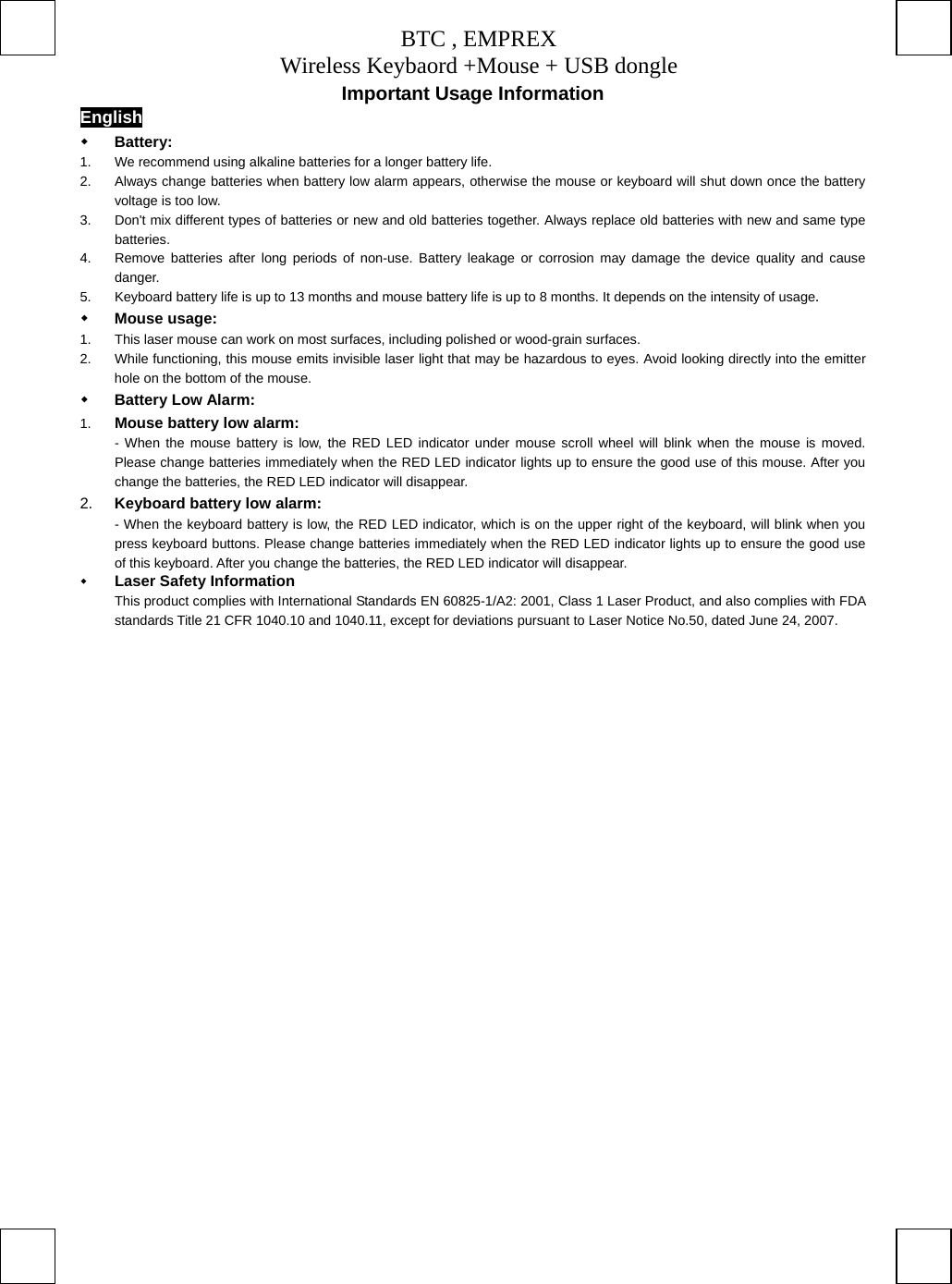 BTC , EMPREX Wireless Keybaord +Mouse + USB dongle     Important Usage Information English   Battery:  1.  We recommend using alkaline batteries for a longer battery life. 2.  Always change batteries when battery low alarm appears, otherwise the mouse or keyboard will shut down once the battery voltage is too low. 3.  Don&apos;t mix different types of batteries or new and old batteries together. Always replace old batteries with new and same type batteries. 4.  Remove batteries after long periods of non-use. Battery leakage or corrosion may damage the device quality and cause danger. 5.  Keyboard battery life is up to 13 months and mouse battery life is up to 8 months. It depends on the intensity of usage.     Mouse usage: 1.  This laser mouse can work on most surfaces, including polished or wood-grain surfaces. 2.  While functioning, this mouse emits invisible laser light that may be hazardous to eyes. Avoid looking directly into the emitter hole on the bottom of the mouse.   Battery Low Alarm: 1.  Mouse battery low alarm: - When the mouse battery is low, the RED LED indicator under mouse scroll wheel will blink when the mouse is moved. Please change batteries immediately when the RED LED indicator lights up to ensure the good use of this mouse. After you change the batteries, the RED LED indicator will disappear. 2.  Keyboard battery low alarm: - When the keyboard battery is low, the RED LED indicator, which is on the upper right of the keyboard, will blink when you press keyboard buttons. Please change batteries immediately when the RED LED indicator lights up to ensure the good use of this keyboard. After you change the batteries, the RED LED indicator will disappear.   Laser Safety Information This product complies with International Standards EN 60825-1/A2: 2001, Class 1 Laser Product, and also complies with FDA standards Title 21 CFR 1040.10 and 1040.11, except for deviations pursuant to Laser Notice No.50, dated June 24, 2007.  