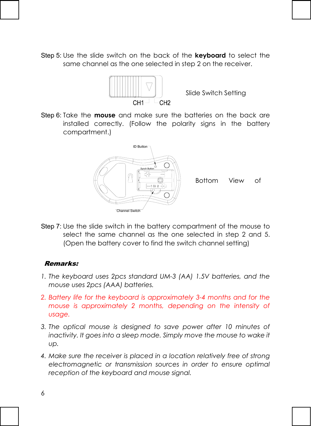 6Step 5: Use the slide switch on the back of the keyboard to select thesame channel as the one selected in step 2 on the receiver.Step 6: Take the mouse and make sure the batteries on the back areinstalled correctly. (Follow the polarity signs in the batterycompartment.)ID ButtonChannel SwitchSynch ButtonStep 7: Use the slide switch in the battery compartment of the mouse toselect the same channel as the one selected in step 2 and 5.(Open the battery cover to find the switch channel setting) Remarks:1. The keyboard uses 2pcs standard UM-3 (AA) 1.5V batteries, and themouse uses 2pcs (AAA) batteries.2. Battery life for the keyboard is approximately 3-4 months and for themouse is approximately 2 months, depending on the intensity ofusage.3. The optical mouse is designed to save power after 10 minutes ofinactivity. It goes into a sleep mode. Simply move the mouse to wake itup.4. Make sure the receiver is placed in a location relatively free of strongelectromagnetic or transmission sources in order to ensure optimalreception of the keyboard and mouse signal.Slide Switch SettingBottom View of