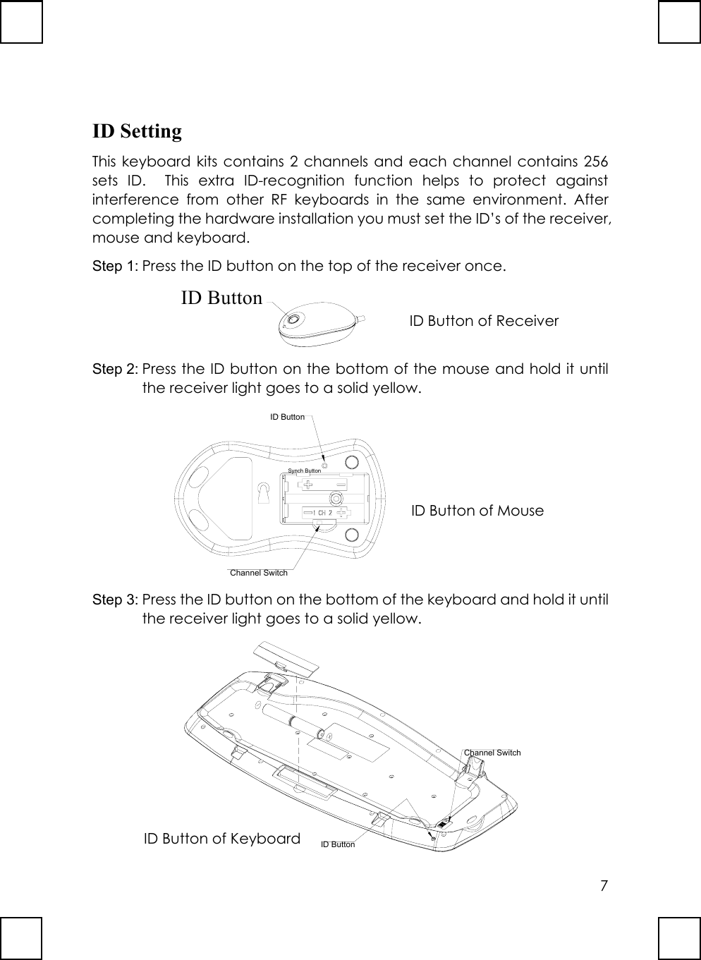 7ID SettingThis keyboard kits contains 2 channels and each channel contains 256sets ID.  This extra ID-recognition function helps to protect againstinterference from other RF keyboards in the same environment. Aftercompleting the hardware installation you must set the ID’s of the receiver,mouse and keyboard.Step 1: Press the ID button on the top of the receiver once.Step 2: Press the ID button on the bottom of the mouse and hold it untilthe receiver light goes to a solid yellow.ID ButtonChannel SwitchSynch ButtonStep 3: Press the ID button on the bottom of the keyboard and hold it untilthe receiver light goes to a solid yellow.Channel SwitchID ButtonID ButtonID Button of ReceiverID Button of MouseID Button of Keyboard