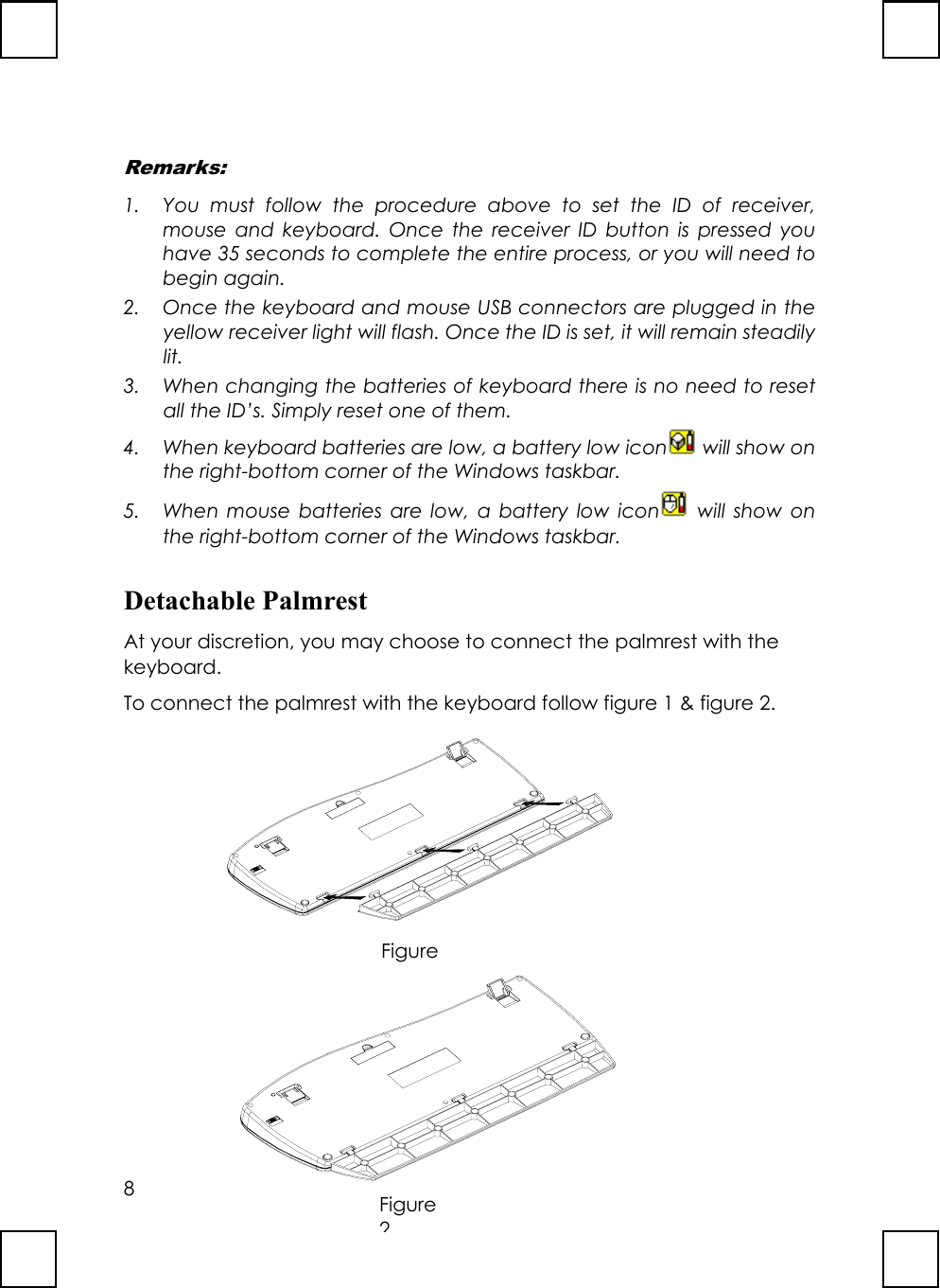 8FigureRemarks:1. You must follow the procedure above to set the ID of receiver,mouse and keyboard. Once the receiver ID button is pressed youhave 35 seconds to complete the entire process, or you will need tobegin again.2. Once the keyboard and mouse USB connectors are plugged in theyellow receiver light will flash. Once the ID is set, it will remain steadilylit.3. When changing the batteries of keyboard there is no need to resetall the ID’s. Simply reset one of them.4. When keyboard batteries are low, a battery low icon  will show onthe right-bottom corner of the Windows taskbar.5. When mouse batteries are low, a battery low icon  will show onthe right-bottom corner of the Windows taskbar.Detachable PalmrestAt your discretion, you may choose to connect the palmrest with thekeyboard.To connect the palmrest with the keyboard follow figure 1 &amp; figure 2.Figure2