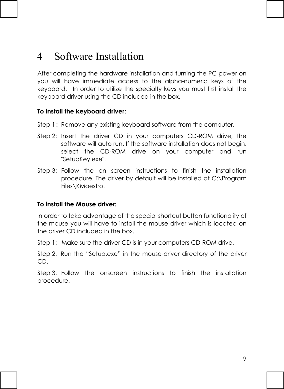 94 Software InstallationAfter completing the hardware installation and turning the PC power onyou will have immediate access to the alpha-numeric keys of thekeyboard.  In order to utilize the specialty keys you must first install thekeyboard driver using the CD included in the box.To install the keyboard driver:Step 1 :  Remove any existing keyboard software from the computer.Step 2: Insert the driver CD in your computers CD-ROM drive, thesoftware will auto run. If the software installation does not begin,select the CD-ROM drive on your computer and run&quot;SetupKey.exe&quot;.Step 3: Follow the on screen instructions to finish the installationprocedure. The driver by default will be installed at C:\ProgramFiles\KMaestro.To install the Mouse driver:In order to take advantage of the special shortcut button functionality ofthe mouse you will have to install the mouse driver which is located onthe driver CD included in the box.Step 1: Make sure the driver CD is in your computers CD-ROM drive.Step 2: Run the “Setup.exe” in the mouse-driver directory of the driverCD.Step 3: Follow the onscreen instructions to finish the installationprocedure.