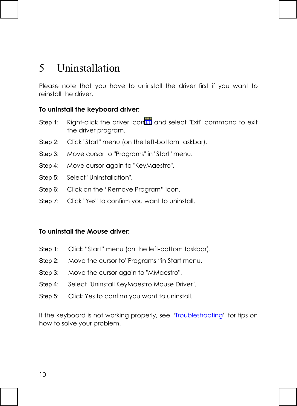 105 UninstallationPlease note that you have to uninstall the driver first if you want toreinstall the driver.To uninstall the keyboard driver:Step 1:  Right-click the driver icon  and select &quot;Exit&quot; command to exitthe driver program.Step 2:  Click &quot;Start&quot; menu (on the left-bottom taskbar).Step 3:  Move cursor to &quot;Programs&quot; in &quot;Start&quot; menu.Step 4:  Move cursor again to &quot;KeyMaestro&quot;.Step 5:  Select &quot;Uninstallation&quot;.Step 6:  Click on the “Remove Program” icon.Step 7:  Click &quot;Yes&quot; to confirm you want to uninstall.To uninstall the Mouse driver:Step 1:  Click “Start” menu (on the left-bottom taskbar).Step 2:  Move the cursor to”Programs “in Start menu.Step 3:  Move the cursor again to &quot;MMaestro&quot;.Step 4:  Select &quot;Uninstall KeyMaestro Mouse Driver&quot;.Step 5:  Click Yes to confirm you want to uninstall.If the keyboard is not working properly, see “Troubleshooting” for tips onhow to solve your problem.