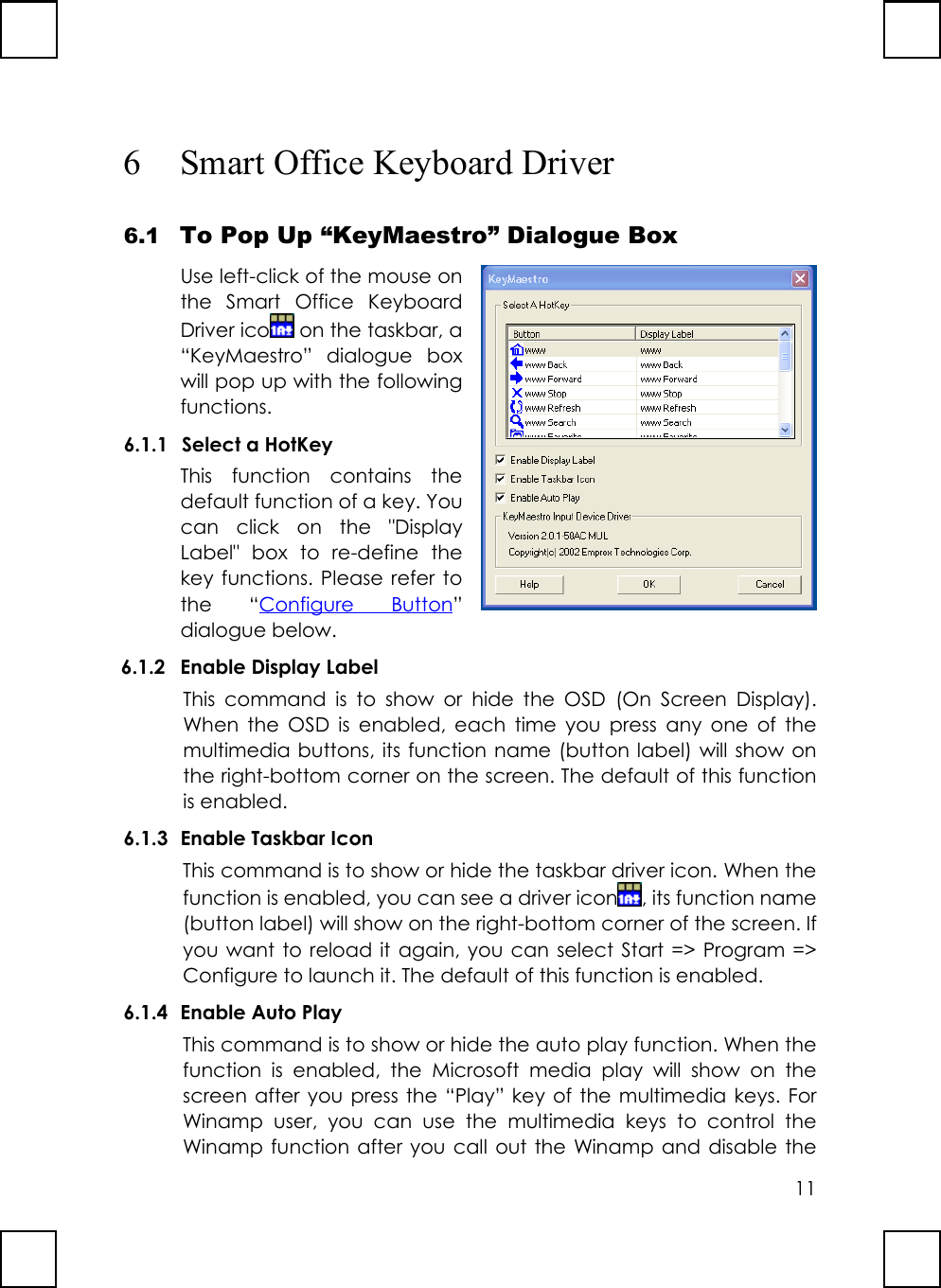 116 Smart Office Keyboard Driver6.1 To Pop Up “KeyMaestro” Dialogue BoxUse left-click of the mouse onthe Smart Office KeyboardDriver ico  on the taskbar, a“KeyMaestro” dialogue boxwill pop up with the followingfunctions.6.1.1 Select a HotKeyThis function contains thedefault function of a key. Youcan click on the &quot;DisplayLabel&quot; box to re-define thekey functions. Please refer tothe “Configure Button”dialogue below.6.1.2 Enable Display LabelThis command is to show or hide the OSD (On Screen Display).When the OSD is enabled, each time you press any one of themultimedia buttons, its function name (button label) will show onthe right-bottom corner on the screen. The default of this functionis enabled.6.1.3 Enable Taskbar IconThis command is to show or hide the taskbar driver icon. When thefunction is enabled, you can see a driver icon , its function name(button label) will show on the right-bottom corner of the screen. Ifyou want to reload it again, you can select Start =&gt; Program =&gt;Configure to launch it. The default of this function is enabled.6.1.4 Enable Auto PlayThis command is to show or hide the auto play function. When thefunction is enabled, the Microsoft media play will show on thescreen after you press the “Play” key of the multimedia keys. ForWinamp user, you can use the multimedia keys to control theWinamp function after you call out the Winamp and disable the
