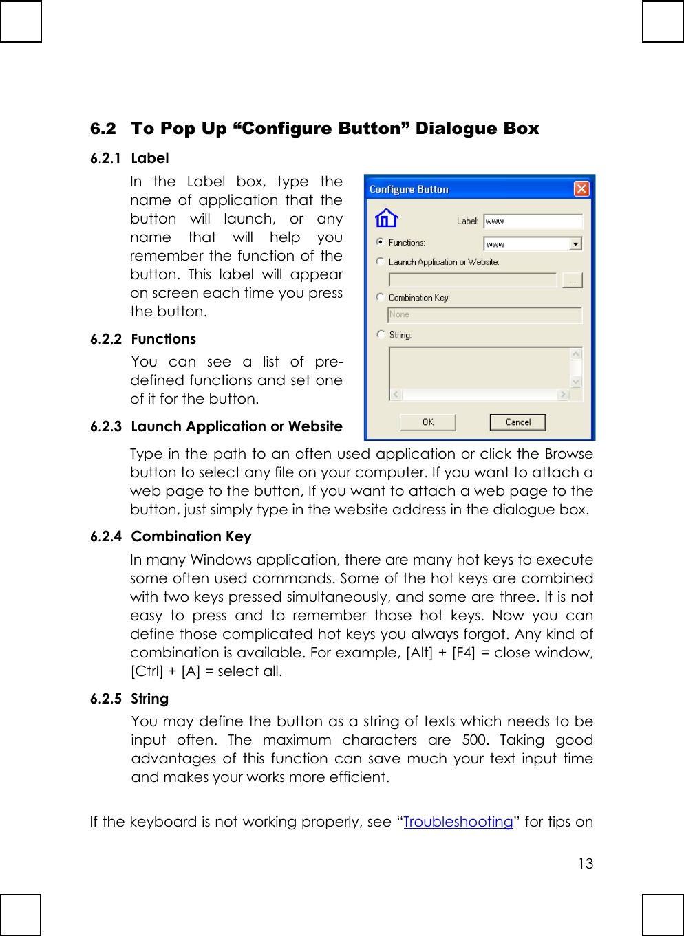 136.2 To Pop Up “Configure Button” Dialogue Box6.2.1 LabelIn the Label box, type thename of application that thebutton will launch, or anyname that will help youremember the function of thebutton. This label will appearon screen each time you pressthe button.6.2.2 FunctionsYou can see a list of pre-defined functions and set oneof it for the button.6.2.3 Launch Application or WebsiteType in the path to an often used application or click the Browsebutton to select any file on your computer. If you want to attach aweb page to the button, If you want to attach a web page to thebutton, just simply type in the website address in the dialogue box.6.2.4 Combination KeyIn many Windows application, there are many hot keys to executesome often used commands. Some of the hot keys are combinedwith two keys pressed simultaneously, and some are three. It is noteasy to press and to remember those hot keys. Now you candefine those complicated hot keys you always forgot. Any kind ofcombination is available. For example, [Alt] + [F4] = close window,[Ctrl] + [A] = select all.6.2.5 StringYou may define the button as a string of texts which needs to beinput often. The maximum characters are 500. Taking goodadvantages of this function can save much your text input timeand makes your works more efficient.If the keyboard is not working properly, see “Troubleshooting” for tips on