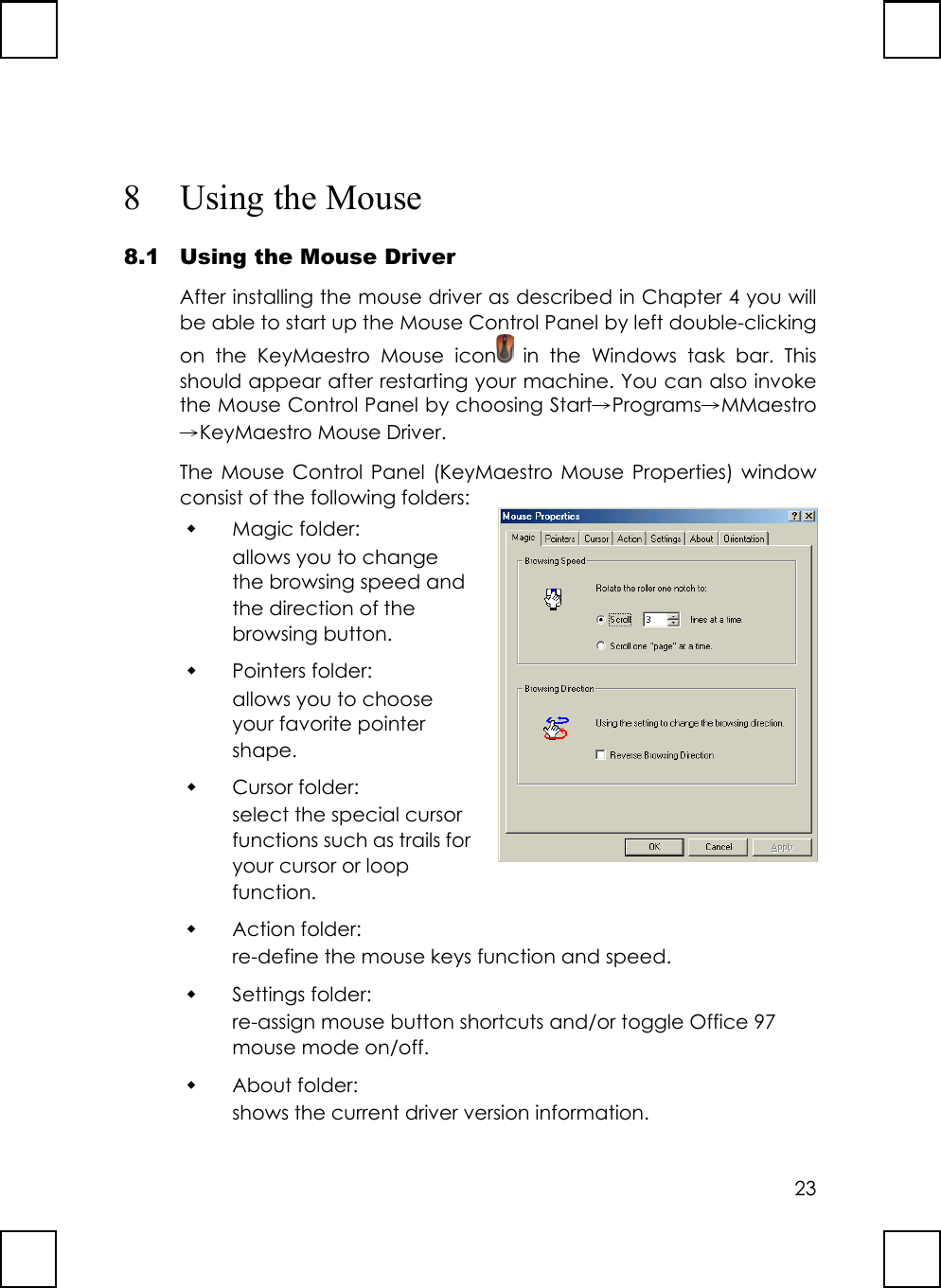 238 Using the Mouse8.1 Using the Mouse DriverAfter installing the mouse driver as described in Chapter 4 you willbe able to start up the Mouse Control Panel by left double-clickingon the KeyMaestro Mouse icon  in the Windows task bar. Thisshould appear after restarting your machine. You can also invokethe Mouse Control Panel by choosing Start→Programs→MMaestro→KeyMaestro Mouse Driver.The Mouse Control Panel (KeyMaestro Mouse Properties) windowconsist of the following folders: Magic folder:allows you to changethe browsing speed andthe direction of thebrowsing button. Pointers folder:allows you to chooseyour favorite pointershape. Cursor folder:select the special cursorfunctions such as trails foryour cursor or loopfunction. Action folder:re-define the mouse keys function and speed. Settings folder:re-assign mouse button shortcuts and/or toggle Office 97mouse mode on/off. About folder:shows the current driver version information.