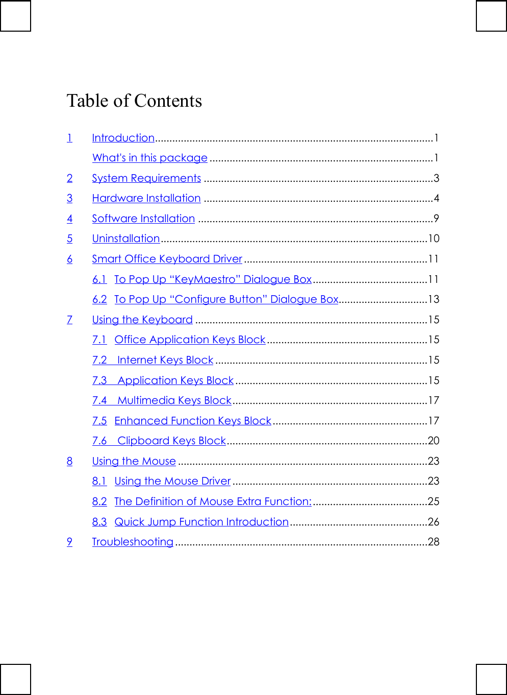 Table of Contents1Introduction.................................................................................................1What&apos;s in this package ..............................................................................12 System Requirements ................................................................................33 Hardware Installation ................................................................................44 Software Installation ..................................................................................95 Uninstallation.............................................................................................106 Smart Office Keyboard Driver ................................................................116.1 To Pop Up “KeyMaestro” Dialogue Box........................................116.2 To Pop Up “Configure Button” Dialogue Box...............................137 Using the Keyboard .................................................................................157.1 Office Application Keys Block ........................................................157.2  Internet Keys Block ..........................................................................157.3  Application Keys Block ...................................................................157.4  Multimedia Keys Block....................................................................177.5 Enhanced Function Keys Block......................................................177.6  Clipboard Keys Block......................................................................208Using the Mouse.......................................................................................238.1 Using the Mouse Driver ....................................................................238.2 The Definition of Mouse Extra Function:........................................258.3 Quick Jump Function Introduction................................................269 Troubleshooting ........................................................................................28