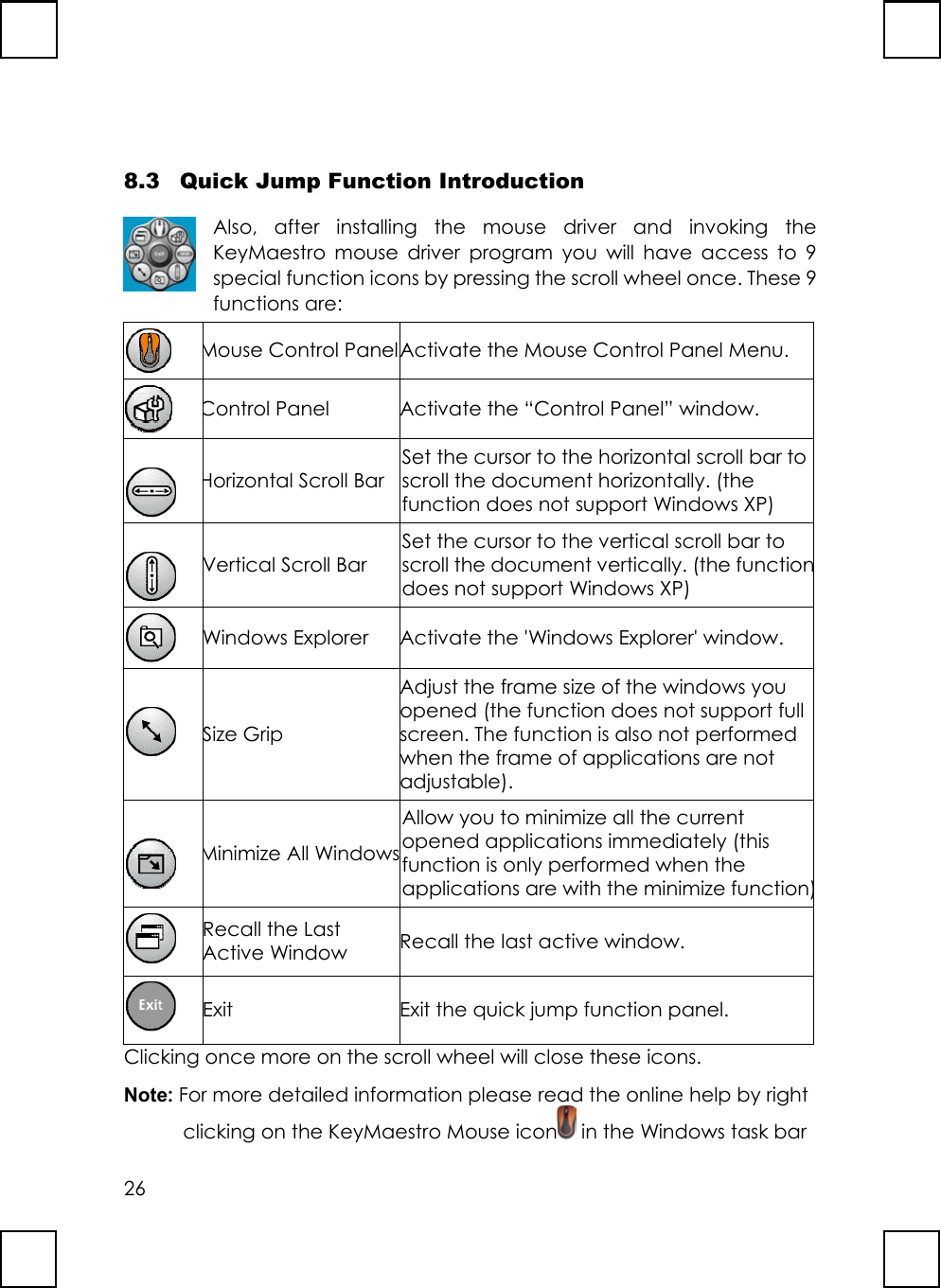 268.3 Quick Jump Function IntroductionAlso, after installing the mouse driver and invoking theKeyMaestro mouse driver program you will have access to 9special function icons by pressing the scroll wheel once. These 9functions are:Mouse Control PanelActivate the Mouse Control Panel Menu.Control PanelActivate the “Control Panel” window.Horizontal Scroll BarSet the cursor to the horizontal scroll bar toscroll the document horizontally. (thefunction does not support Windows XP)Vertical Scroll BarSet the cursor to the vertical scroll bar toscroll the document vertically. (the functiondoes not support Windows XP)Windows ExplorerActivate the &apos;Windows Explorer&apos; window.Size GripAdjust the frame size of the windows youopened (the function does not support fullscreen.The function is also not performedwhen the frame of applications are notadjustable).Minimize All WindowsAllow you to minimize all the currentopened applications immediately (thisfunction is only performed when theapplications are with the minimize function)Recall the LastActive Window Recall the last active window.Exit Exit the quick jump function panel.Clicking once more on the scroll wheel will close these icons.Note: For more detailed information please read the online help by rightclicking on the KeyMaestro Mouse icon  in the Windows task bar