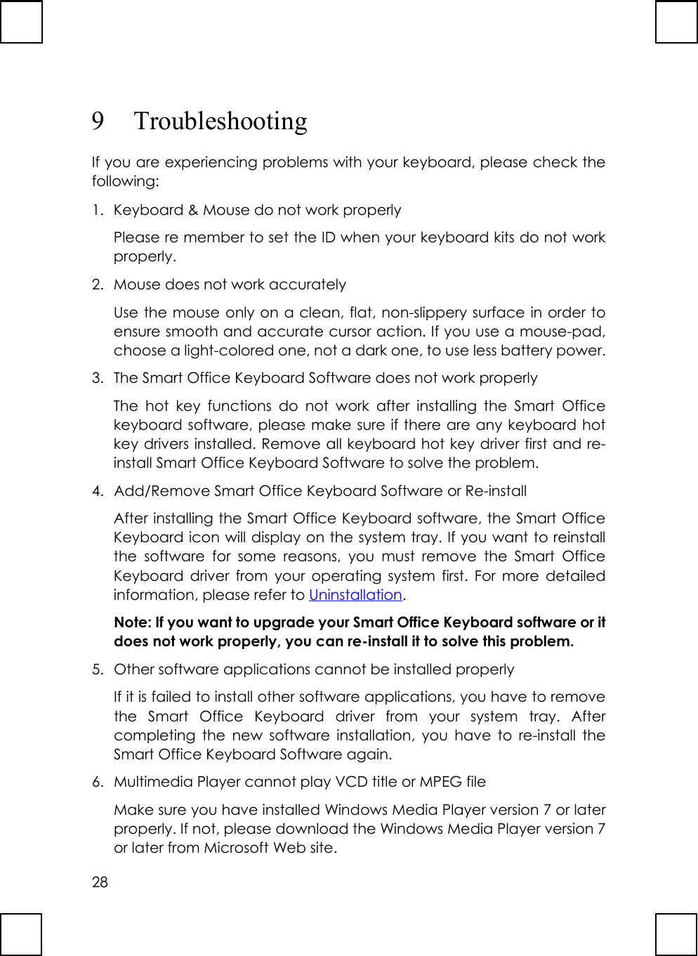 289 TroubleshootingIf you are experiencing problems with your keyboard, please check thefollowing:1. Keyboard &amp; Mouse do not work properlyPlease re member to set the ID when your keyboard kits do not workproperly.2.  Mouse does not work accuratelyUse the mouse only on a clean, flat, non-slippery surface in order toensure smooth and accurate cursor action. If you use a mouse-pad,choose a light-colored one, not a dark one, to use less battery power.3.  The Smart Office Keyboard Software does not work properlyThe hot key functions do not work after installing the Smart Officekeyboard software, please make sure if there are any keyboard hotkey drivers installed. Remove all keyboard hot key driver first and re-install Smart Office Keyboard Software to solve the problem.4.  Add/Remove Smart Office Keyboard Software or Re-installAfter installing the Smart Office Keyboard software, the Smart OfficeKeyboard icon will display on the system tray. If you want to reinstallthe software for some reasons, you must remove the Smart OfficeKeyboard driver from your operating system first. For more detailedinformation, please refer to Uninstallation.Note: If you want to upgrade your Smart Office Keyboard software or itdoes not work properly, you can re-install it to solve this problem.5.  Other software applications cannot be installed properlyIf it is failed to install other software applications, you have to removethe Smart Office Keyboard driver from your system tray. Aftercompleting the new software installation, you have to re-install theSmart Office Keyboard Software again.6.  Multimedia Player cannot play VCD title or MPEG fileMake sure you have installed Windows Media Player version 7 or laterproperly. If not, please download the Windows Media Player version 7or later from Microsoft Web site.