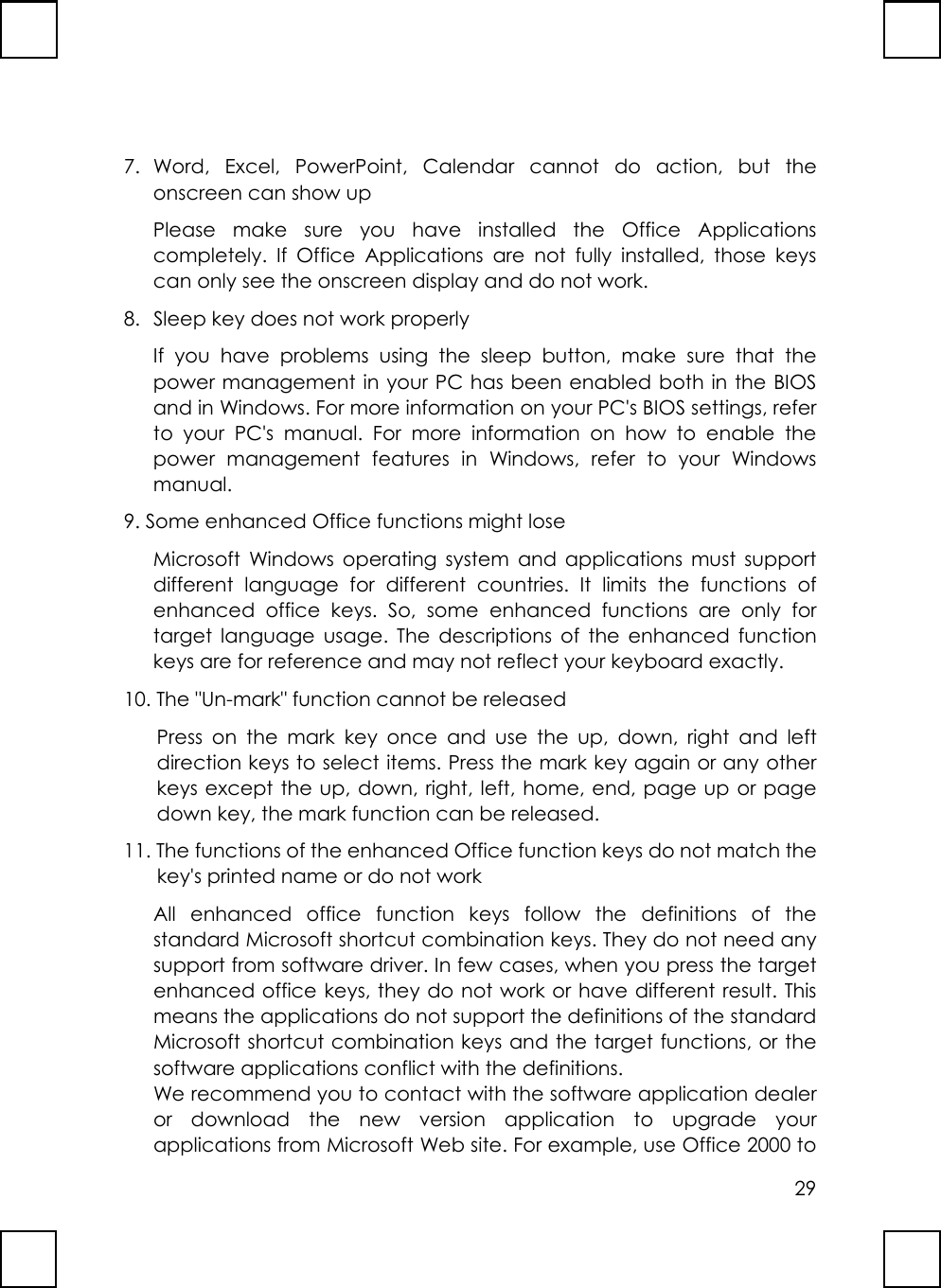 297. Word, Excel, PowerPoint, Calendar cannot do action, but theonscreen can show upPlease make sure you have installed the Office Applicationscompletely. If Office Applications are not fully installed, those keyscan only see the onscreen display and do not work.8.  Sleep key does not work properlyIf you have problems using the sleep button, make sure that thepower management in your PC has been enabled both in the BIOSand in Windows. For more information on your PC&apos;s BIOS settings, referto your PC&apos;s manual. For more information on how to enable thepower management features in Windows, refer to your Windowsmanual.9. Some enhanced Office functions might loseMicrosoft Windows operating system and applications must supportdifferent language for different countries. It limits the functions ofenhanced office keys. So, some enhanced functions are only fortarget language usage. The descriptions of the enhanced functionkeys are for reference and may not reflect your keyboard exactly.10. The &quot;Un-mark&quot; function cannot be releasedPress on the mark key once and use the up, down, right and leftdirection keys to select items. Press the mark key again or any otherkeys except the up, down, right, left, home, end, page up or pagedown key, the mark function can be released.11. The functions of the enhanced Office function keys do not match thekey&apos;s printed name or do not workAll enhanced office function keys follow the definitions of thestandard Microsoft shortcut combination keys. They do not need anysupport from software driver. In few cases, when you press the targetenhanced office keys, they do not work or have different result. Thismeans the applications do not support the definitions of the standardMicrosoft shortcut combination keys and the target functions, or thesoftware applications conflict with the definitions.We recommend you to contact with the software application dealeror download the new version application to upgrade yourapplications from Microsoft Web site. For example, use Office 2000 to