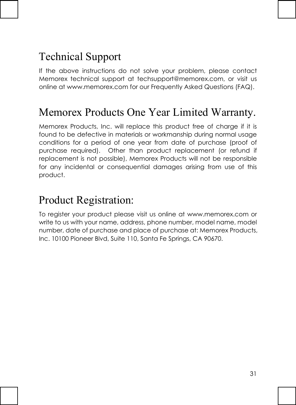 31Technical SupportIf the above instructions do not solve your problem, please contactMemorex technical support at techsupport@memorex.com, or visit usonline at www.memorex.com for our Frequently Asked Questions (FAQ).Memorex Products One Year Limited Warranty.Memorex Products, Inc. will replace this product free of charge if it isfound to be defective in materials or workmanship during normal usageconditions for a period of one year from date of purchase (proof ofpurchase required).  Other than product replacement (or refund ifreplacement is not possible), Memorex Products will not be responsiblefor any incidental or consequential damages arising from use of thisproduct.Product Registration:To register your product please visit us online at www.memorex.com orwrite to us with your name, address, phone number, model name, modelnumber, date of purchase and place of purchase at: Memorex Products,Inc. 10100 Pioneer Blvd, Suite 110, Santa Fe Springs, CA 90670.