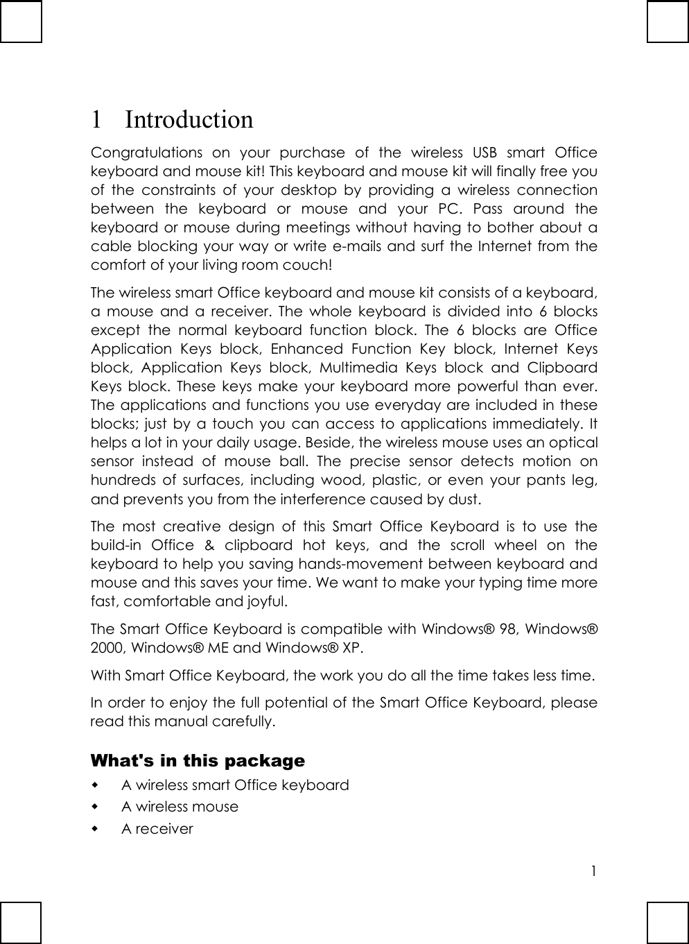 11 IntroductionCongratulations on your purchase of the wireless USB smart Officekeyboard and mouse kit! This keyboard and mouse kit will finally free youof the constraints of your desktop by providing a wireless connectionbetween the keyboard or mouse and your PC. Pass around thekeyboard or mouse during meetings without having to bother about acable blocking your way or write e-mails and surf the Internet from thecomfort of your living room couch!The wireless smart Office keyboard and mouse kit consists of a keyboard,a mouse and a receiver. The whole keyboard is divided into 6 blocksexcept the normal keyboard function block. The 6 blocks are OfficeApplication Keys block, Enhanced Function Key block, Internet Keysblock, Application Keys block, Multimedia Keys block and ClipboardKeys block. These keys make your keyboard more powerful than ever.The applications and functions you use everyday are included in theseblocks; just by a touch you can access to applications immediately. Ithelps a lot in your daily usage. Beside, the wireless mouse uses an opticalsensor instead of mouse ball. The precise sensor detects motion onhundreds of surfaces, including wood, plastic, or even your pants leg,and prevents you from the interference caused by dust.The most creative design of this Smart Office Keyboard is to use thebuild-in Office &amp; clipboard hot keys, and the scroll wheel on thekeyboard to help you saving hands-movement between keyboard andmouse and this saves your time. We want to make your typing time morefast, comfortable and joyful.The Smart Office Keyboard is compatible with Windows® 98, Windows®2000, Windows® ME and Windows® XP.With Smart Office Keyboard, the work you do all the time takes less time.In order to enjoy the full potential of the Smart Office Keyboard, pleaseread this manual carefully.What&apos;s in this package A wireless smart Office keyboard A wireless mouse A receiver
