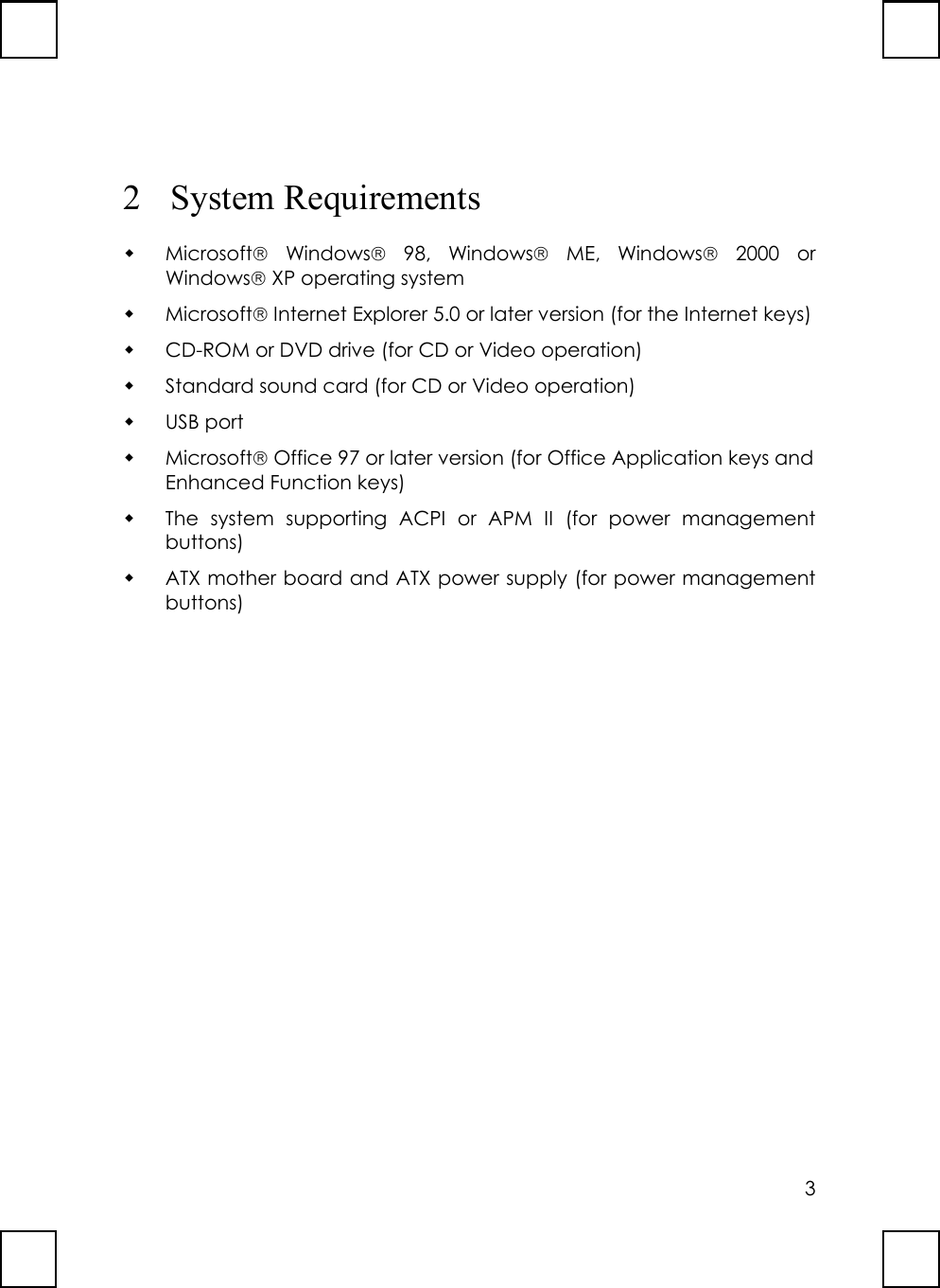 32 System Requirements Microsoft Windows 98, Windows ME, Windows 2000 orWindows XP operating system Microsoft Internet Explorer 5.0 or later version (for the Internet keys) CD-ROM or DVD drive (for CD or Video operation) Standard sound card (for CD or Video operation) USB port Microsoft Office 97 or later version (for Office Application keys andEnhanced Function keys) The system supporting ACPI or APM II (for power managementbuttons) ATX mother board and ATX power supply (for power managementbuttons)