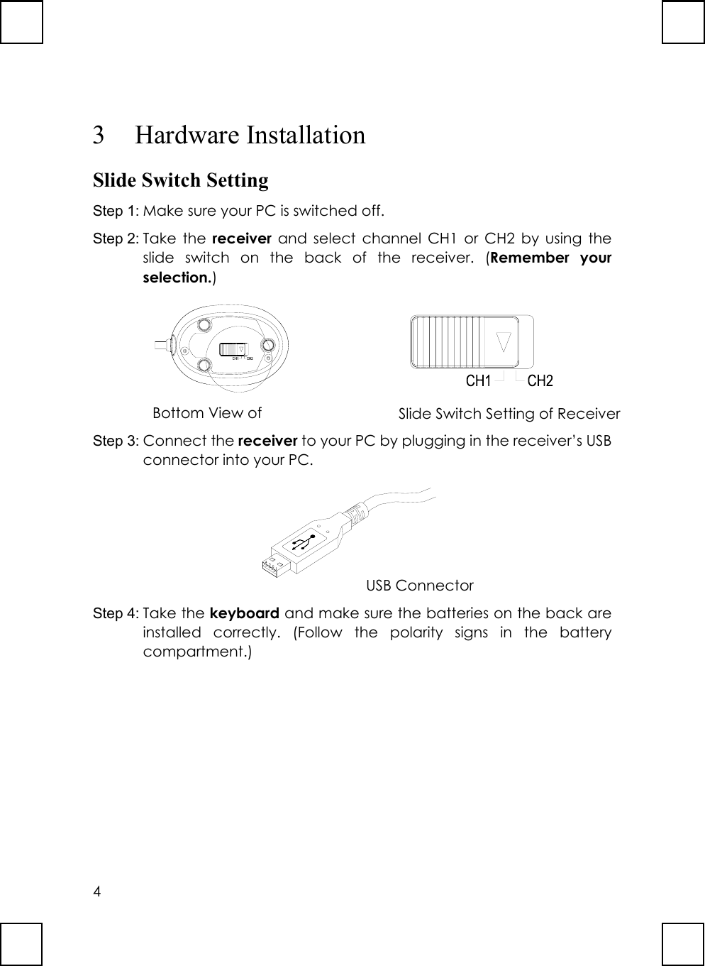 43 Hardware InstallationSlide Switch SettingStep 1: Make sure your PC is switched off.Step 2: Take the receiver and select channel CH1 or CH2 by using theslide switch on the back of the receiver. (Remember yourselection.)            Step 3: Connect the receiver to your PC by plugging in the receiver’s USBconnector into your PC.Step 4: Take the keyboard and make sure the batteries on the back areinstalled correctly. (Follow the polarity signs in the batterycompartment.)Bottom View of Slide Switch Setting of ReceiverUSB Connector