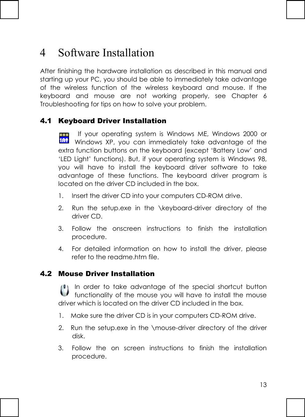 134 Software InstallationAfter finishing the hardware installation as described in this manual andstarting up your PC, you should be able to immediately take advantageof the wireless function of the wireless keyboard and mouse. If thekeyboard and mouse are not working properly, see Chapter 6Troubleshooting for tips on how to solve your problem.4.1 Keyboard Driver Installation If your operating system is Windows ME, Windows 2000 orWindows XP, you can immediately take advantage of theextra function buttons on the keyboard (except ‘Battery Low’ and‘LED Light’ functions). But, if your operating system is Windows 98,you will have to install the keyboard driver software to takeadvantage of these functions. The keyboard driver program islocated on the driver CD included in the box.1. Insert the driver CD into your computers CD-ROM drive.2. Run the setup.exe in the \keyboard-driver directory of thedriver CD.3. Follow the onscreen instructions to finish the installationprocedure.4. For detailed information on how to install the driver, pleaserefer to the readme.htm file.4.2 Mouse Driver InstallationIn order to take advantage of the special shortcut buttonfunctionality of the mouse you will have to install the mousedriver which is located on the driver CD included in the box.1. Make sure the driver CD is in your computers CD-ROM drive.2. Run the setup.exe in the \mouse-driver directory of the driverdisk.3. Follow the on screen instructions to finish the installationprocedure.