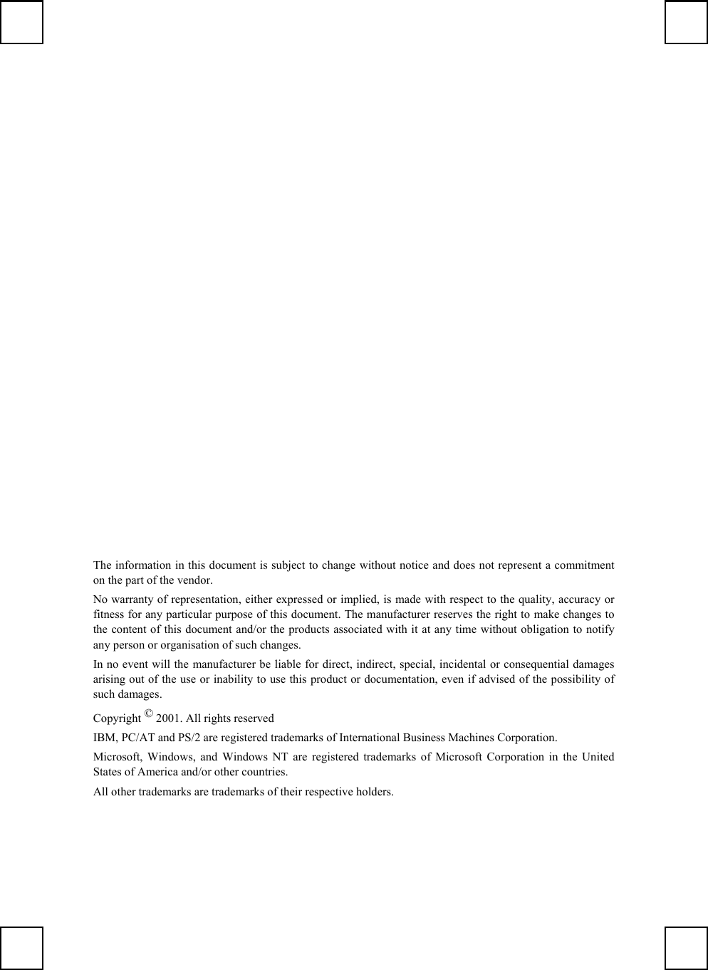 The information in this document is subject to change without notice and does not represent a commitmenton the part of the vendor.No warranty of representation, either expressed or implied, is made with respect to the quality, accuracy orfitness for any particular purpose of this document. The manufacturer reserves the right to make changes tothe content of this document and/or the products associated with it at any time without obligation to notifyany person or organisation of such changes.In no event will the manufacturer be liable for direct, indirect, special, incidental or consequential damagesarising out of the use or inability to use this product or documentation, even if advised of the possibility ofsuch damages.Copyright © 2001. All rights reservedIBM, PC/AT and PS/2 are registered trademarks of International Business Machines Corporation.Microsoft, Windows, and Windows NT are registered trademarks of Microsoft Corporation in the UnitedStates of America and/or other countries.All other trademarks are trademarks of their respective holders.