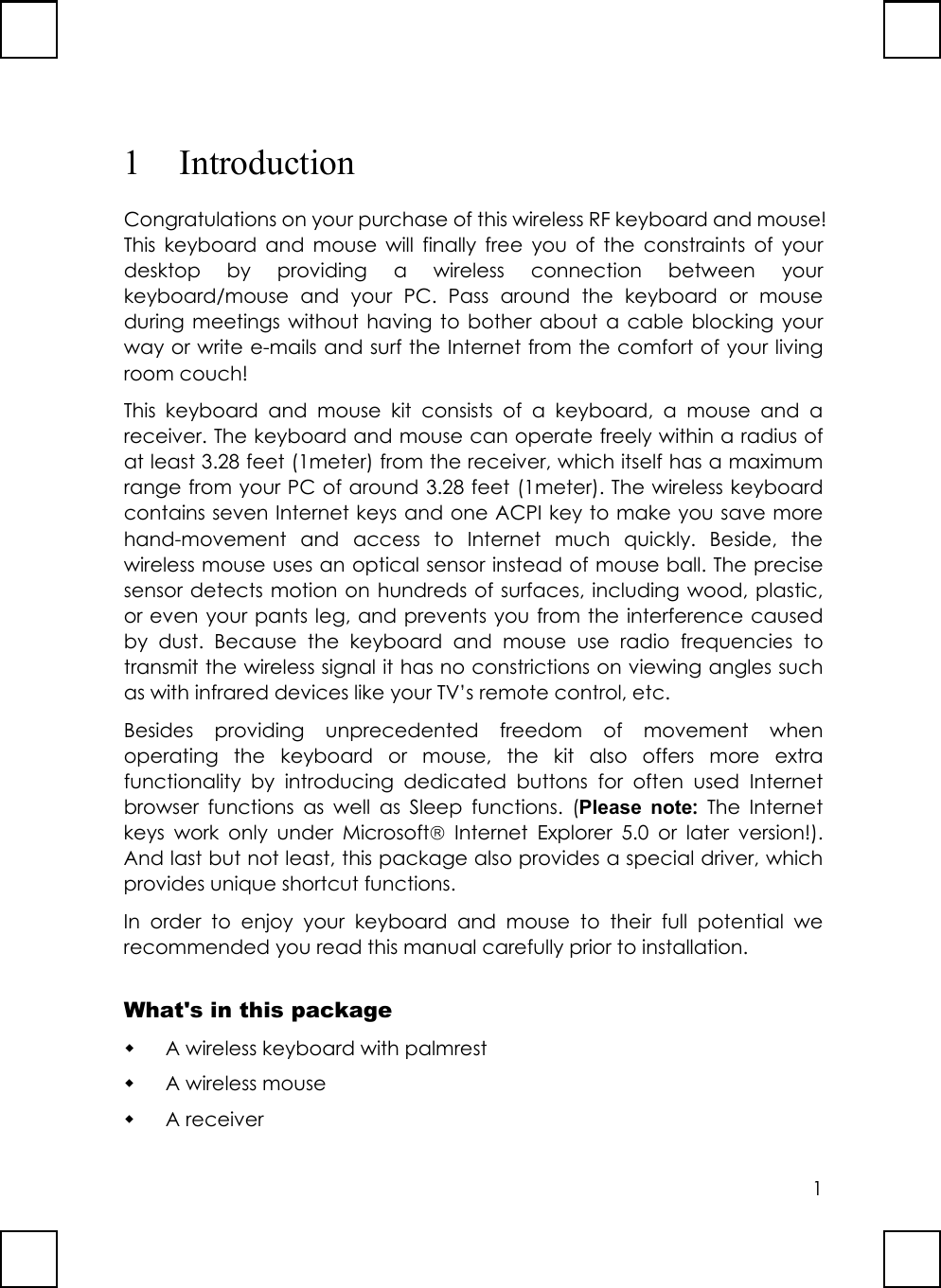 11 IntroductionCongratulations on your purchase of this wireless RF keyboard and mouse!This keyboard and mouse will finally free you of the constraints of yourdesktop by providing a wireless connection between yourkeyboard/mouse and your PC. Pass around the keyboard or mouseduring meetings without having to bother about a cable blocking yourway or write e-mails and surf the Internet from the comfort of your livingroom couch!This keyboard and mouse kit consists of a keyboard, a mouse and areceiver. The keyboard and mouse can operate freely within a radius ofat least 3.28 feet (1meter) from the receiver, which itself has a maximumrange from your PC of around 3.28 feet (1meter). The wireless keyboardcontains seven Internet keys and one ACPI key to make you save morehand-movement and access to Internet much quickly. Beside, thewireless mouse uses an optical sensor instead of mouse ball. The precisesensor detects motion on hundreds of surfaces, including wood, plastic,or even your pants leg, and prevents you from the interference causedby dust. Because the keyboard and mouse use radio frequencies totransmit the wireless signal it has no constrictions on viewing angles suchas with infrared devices like your TV’s remote control, etc.Besides providing unprecedented freedom of movement whenoperating the keyboard or mouse, the kit also offers more extrafunctionality by introducing dedicated buttons for often used Internetbrowser functions as well as Sleep functions. (Please note: The Internetkeys work only under Microsoft Internet Explorer 5.0 or later version!).And last but not least, this package also provides a special driver, whichprovides unique shortcut functions.In order to enjoy your keyboard and mouse to their full potential werecommended you read this manual carefully prior to installation.What&apos;s in this package A wireless keyboard with palmrest A wireless mouse A receiver