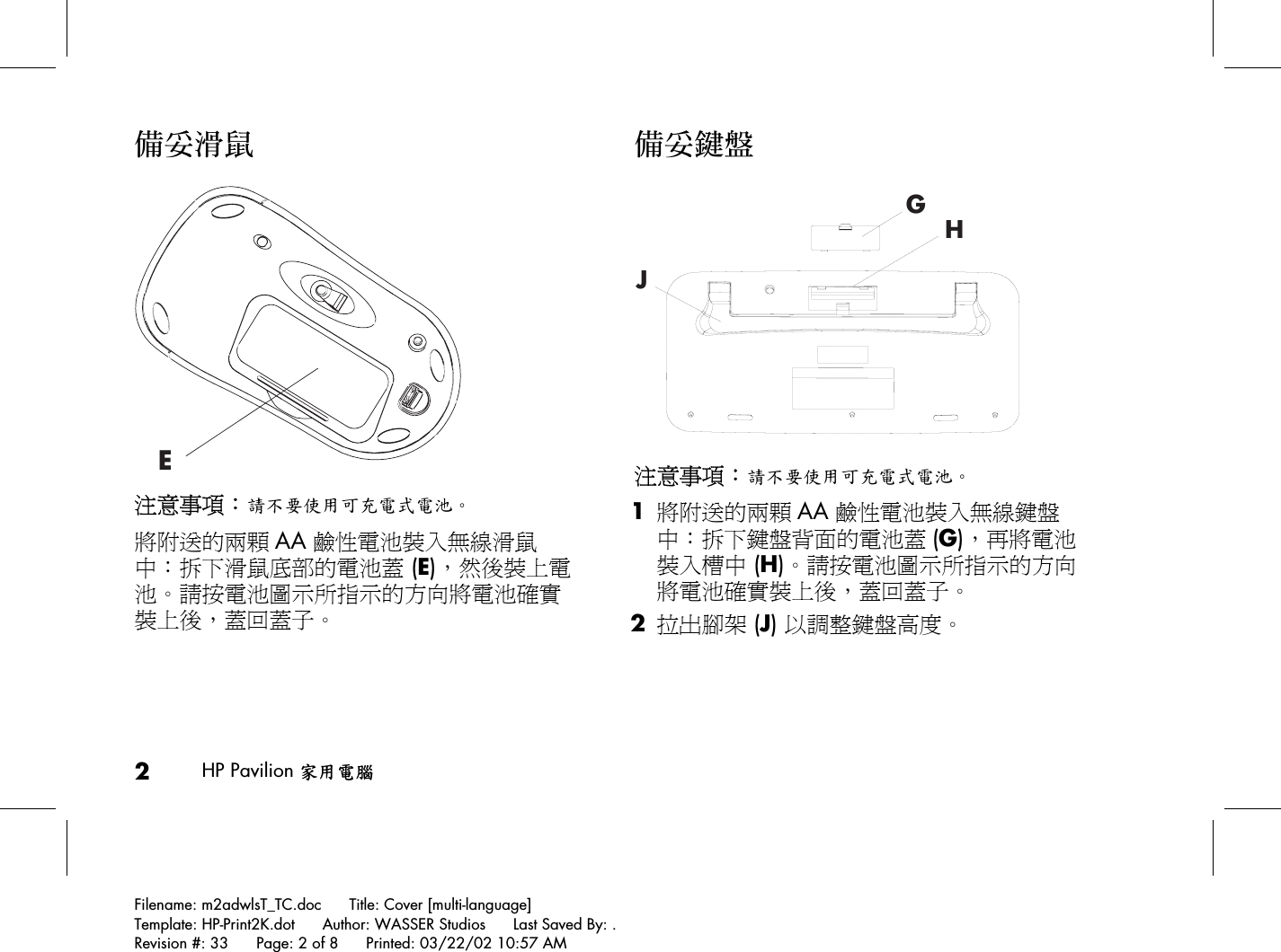 2HP Pavilion 家用電腦Filename: m2adwlsT_TC.doc      Title: Cover [multi-language]Template: HP-Print2K.dot      Author: WASSER Studios      Last Saved By: .Revision #: 33      Page: 2 of 8      Printed: 03/22/02 10:57 AM備妥滑鼠E注意事項：請不要使用可充電式電池。將附送的兩顆 AA 鹼性電池裝入無線滑鼠中：拆下滑鼠底部的電池蓋 (E)，然後裝上電池。請按電池圖示所指示的方向將電池確實裝上後，蓋回蓋子。備妥鍵盤GHJ注意事項：請不要使用可充電式電池。 1 將附送的兩顆 AA 鹼性電池裝入無線鍵盤中：拆下鍵盤背面的電池蓋 (G)，再將電池裝入槽中 (H)。請按電池圖示所指示的方向將電池確實裝上後，蓋回蓋子。 2 拉出腳架 (J) 以調整鍵盤高度。