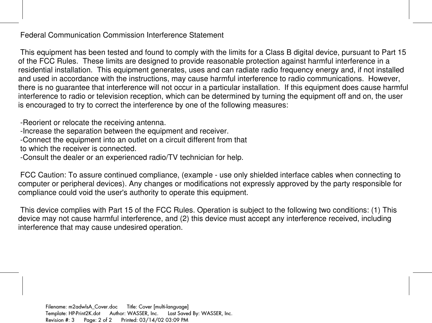 Filename: m2adwlsA_Cover.doc      Title: Cover [multi-language]Template: HP-Print2K.dot      Author: WASSER, Inc.      Last Saved By: WASSER, Inc.Revision #: 3      Page: 2 of 2      Printed: 03/14/02 03:09 PM Federal Communication Commission Interference Statement  This equipment has been tested and found to comply with the limits for a Class B digital device, pursuant to Part 15 of the FCC Rules.  These limits are designed to provide reasonable protection against harmful interference in a residential installation.  This equipment generates, uses and can radiate radio frequency energy and, if not installed and used in accordance with the instructions, may cause harmful interference to radio communications.  However, there is no guarantee that interference will not occur in a particular installation.  If this equipment does cause harmful interference to radio or television reception, which can be determined by turning the equipment off and on, the user is encouraged to try to correct the interference by one of the following measures:  -Reorient or relocate the receiving antenna. -Increase the separation between the equipment and receiver. -Connect the equipment into an outlet on a circuit different from that to which the receiver is connected. -Consult the dealer or an experienced radio/TV technician for help.  FCC Caution: To assure continued compliance, (example - use only shielded interface cables when connecting to computer or peripheral devices). Any changes or modifications not expressly approved by the party responsible for compliance could void the user&apos;s authority to operate this equipment.  This device complies with Part 15 of the FCC Rules. Operation is subject to the following two conditions: (1) This device may not cause harmful interference, and (2) this device must accept any interference received, including interference that may cause undesired operation.