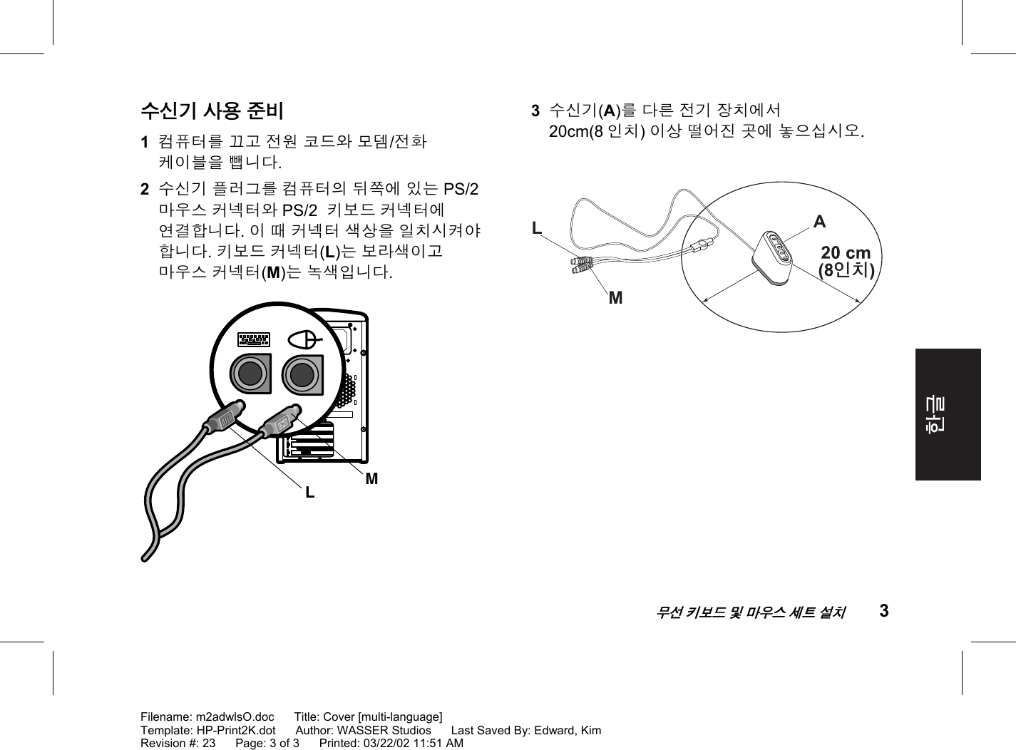    무선 키보드 및 마우스 세트 설치 3  Filename: m2adwlsO.doc      Title: Cover [multi-language] Template: HP-Print2K.dot      Author: WASSER Studios      Last Saved By: Edward, Kim Revision #: 23      Page: 3 of 3      Printed: 03/22/02 11:51 AM  수신기 사용 준비 1  컴퓨터를 끄고 전원 코드와 모뎀/전화 케이블을 뺍니다. 2  수신기 플러그를 컴퓨터의 뒤쪽에 있는 PS/2 마우스 커넥터와 PS/2  키보드 커넥터에 연결합니다. 이 때 커넥터 색상을 일치시켜야 합니다. 키보드 커넥터(L)는 보라색이고 마우스 커넥터(M)는 녹색입니다. LM  3  수신기(A)를 다른 전기 장치에서 20cm(8 인치) 이상 떨어진 곳에 놓으십시오.  LAM 