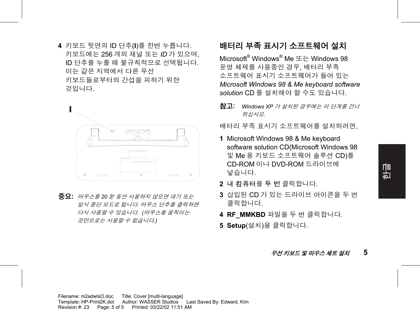    무선 키보드 및 마우스 세트 설치 5  Filename: m2adwlsO.doc      Title: Cover [multi-language] Template: HP-Print2K.dot      Author: WASSER Studios      Last Saved By: Edward, Kim Revision #: 23      Page: 5 of 5      Printed: 03/22/02 11:51 AM  4  키보드 뒷면의 ID 단추(I)를 한번 누릅니다. 키보드에는 256 개의 채널 또는 ID 가 있으며, ID 단추를 누를 때 불규칙적으로 선택됩니다. 이는 같은 지역에서 다른 무선 키보드들로부터의 간섭을 피하기 위한 것입니다.  I 중요:  마우스를 20분 동안 사용하지 않으면 대기 또는 일시 중단 모드로 됩니다. 마우스 단추를 클릭하면 다시 사용할 수 있습니다.  (마우스를 움직이는 것만으로는 사용할 수 없습니다.)  배터리 부족 표시기 소프트웨어 설치 Microsoft® Windows® Me 또는 Windows 98 운영 체제를 사용중인 경우, 배터리 부족 소프트웨어 표시기 소프트웨어가 들어 있는 Microsoft Windows 98 &amp; Me keyboard software solution CD 를 설치해야 할 수도 있습니다. 참고: Windows XP가 설치된 경우에는 이 단계를 건너 뛰십시오. 배터리 부족 표시기 소프트웨어를 설치하려면, 1  Microsoft Windows 98 &amp; Me keyboard software solution CD(Microsoft Windows 98 및 Me 용 키보드 소프트웨어 솔루션 CD)를 CD-ROM 이나 DVD-ROM 드라이브에 넣습니다. 2  내 컴퓨터를 두 번 클릭합니다. 3  삽입된 CD 가 있는 드라이브 아이콘을 두 번 클릭합니다. 4 RF_MMKBD 파일을 두 번 클릭합니다.  5 Setup(설치)을 클릭합니다. 